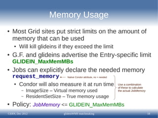 Memory Usage
●   Most Grid sites put strict limits on the amount of
    memory that can be used
    ●   Will kill glideins if they exceed the limit
●   G.F. and glideins advertise the Entry-specific limit
    GLIDEIN_MaxMemMBs
●   Jobs can explicitly declare the needed memory
    request_memory Native Condor attribute, no + needed
     ● Condor will also measure it at run time            Use a combination
                                                          of these to calculate
         –   ImageSize – Virtual memory used              the actual JobMemory

         –   ResidentSetSize – True memory usage
●   Policy: JobMemory <= GLIDEIN_MaxMemMBs
CERN, Dec 2012               glideinWMS matchmaking                               18
 