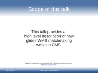 Scope of this talk



                      This talk provides a
                 high level description of how
                  glideinWMS matchmaking
                        works in CMS.



                 Reader is expected to be familiar with the CMS experiment environment
                                        http://cms.web.cern.ch/


CERN, Dec 2012                        glideinWMS matchmaking                             2
 