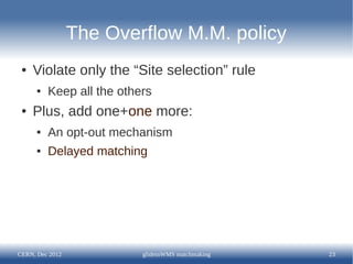 The Overflow M.M. policy
 ●   Violate only the “Site selection” rule
      ●   Keep all the others
 ●   Plus, add one+one more:
      ●   An opt-out mechanism
      ●   Delayed matching




CERN, Dec 2012             glideinWMS matchmaking   23
 
