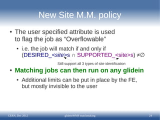 New Site M.M. policy
 ●   The user specified attribute is used
     to flag the job as “Overflowable”
      ●   i.e. the job will match if and only if
          (DESIRED_<site>s ∩ SUPPORTED_<site>s) ≠∅
                        Still support all 3 types of site identification
 ●   Matching jobs can then run on any glidein
      ●   Additional limits can be put in place by the FE,
          but mostly invisible to the user




CERN, Dec 2012               glideinWMS matchmaking                        24
 
