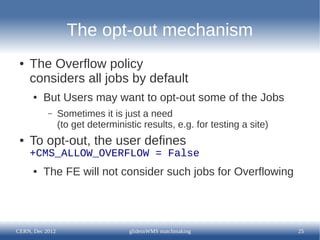 The opt-out mechanism
 ●   The Overflow policy
     considers all jobs by default
      ●   But Users may want to opt-out some of the Jobs
           –     Sometimes it is just a need
                 (to get deterministic results, e.g. for testing a site)
 ●   To opt-out, the user defines
     +CMS_ALLOW_OVERFLOW = False
      ●   The FE will not consider such jobs for Overflowing




CERN, Dec 2012                     glideinWMS matchmaking                  25
 