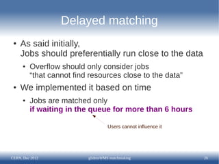Delayed matching
 ●   As said initially,
     Jobs should preferentially run close to the data
      ●   Overflow should only consider jobs
          “that cannot find resources close to the data”
 ●   We implemented it based on time
      ●   Jobs are matched only
          if waiting in the queue for more than 6 hours

                                    Users cannot influence it




CERN, Dec 2012             glideinWMS matchmaking               26
 