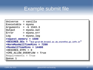 Example submit file

 Universe
  Universe = vanilla
             = vanilla
 Executable = myana
  Executable = myana
 Arguments = -k 1543.3
  Arguments = -k 1543.3
 Output
  Output    = myana.out
             = myana.out
 Error
  Error     = myana.err
             = myana.err
 Log
  Log       = myana.log
             = myana.log
 request_memory = 1500
  request_memory = 1500
 +DESIRED_SEs = "dc2-grid-64.brunel.ac.uk,stormfe1.pi.infn.it"
  +DESIRED_SEs = "dc2-grid-64.brunel.ac.uk,stormfe1.pi.infn.it"
 +NormMaxWallTimeMins = 7200
  +NormMaxWallTimeMins = 7200
 +MaxWallTimeMins = 14400
  +MaxWallTimeMins = 14400
 +DESIRES_HTPC = 0
  +DESIRES_HTPC = 0
 +CMS_ALLOW_OVERFLOW = True
  +CMS_ALLOW_OVERFLOW = True
 Requirements = True
  Requirements = True
 Queue 1
  Queue 1


CERN, Dec 2012            glideinWMS matchmaking                  27
 