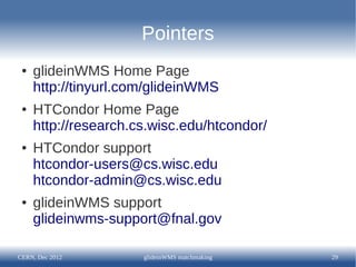 Pointers
 ●   glideinWMS Home Page
     http://tinyurl.com/glideinWMS
 ●   HTCondor Home Page
     http://research.cs.wisc.edu/htcondor/
 ●   HTCondor support
     htcondor-users@cs.wisc.edu
     htcondor-admin@cs.wisc.edu
 ●   glideinWMS support
     glideinwms-support@fnal.gov

CERN, Dec 2012        glideinWMS matchmaking   29
 