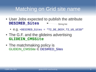 Matching on Grid site name
 ●   User Jobs expected to publish the attribute
     DESIRED_Sites               String list

      ●   e.g. +DESIRED_Sites   = “T2_DE_DESY,T2_US_UCSD”
 ●   The G.F. and the glideins advertising
     GLIDEIN_CMSSite
 ●   The matchmaking policy is
     GLIDEIN_CMSSite ∈ DESIRED_Sites




CERN, Dec 2012            glideinWMS matchmaking            9
 