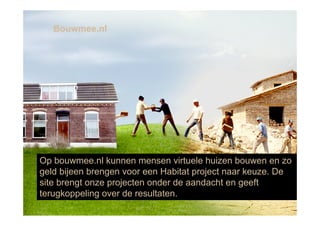 Bouwmee.nl




Op bouwmee.nl kunnen mensen virtuele huizen bouwen en zo
geld bijeen brengen voor een Habitat project naar keuze. De
site brengt onze projecten onder de aandacht en geeft
terugkoppeling over de resultaten.
 