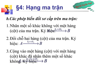 Tính å 
§4: Hạng ma trận 
Tuyến Đại Số b.Các phép biến đổi sơ cấp trên ma trận: 
1.Nhân một số khác không với một hàng 
(cột) của ma trận. Ký Ahiệu: 
¾h¾i =l¾hi®B 
2.Đổi chỗ hai hàng (cột) của ma trận. Ký 
hiệu: 
A ¾¾¾® 
hi « hj B 3.Cộng vào một hàng (cột) với một hàng 
(cột) khác đã nhân thêm một số khác 
không. A ¾Ký h¾i = hiệu: 
hi¾+ l 
h¾j® B  