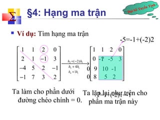 Đại Số Tuyến Tính å 
§4: Hạng ma trận 
 Ví dụ: Tìm hạng ma trận 
-5=-1+(-2)2 
1 1 2 0 1 1 2 0 
2 1 1 3 0 
4 5 2 1 
1 7 3 2 
é ù é ù 
ê ê - ú ê ú¾¾¾¾®ê -1? -5 3 
ú h 2 + ( - 2) h 
1 
ú 
ê- - ú h + 4h 3 1 0 ê 9 10 -1 
ú 
ê- ú h +1h 
4 1 ë û 0 ê ú ë 8 5 2 
û 
?=1+(-2)1=-1 
Ta làm cho phần dưới 
đường chéo chính = 0. 
Ta lặp lại như trên cho 
phần ma trận này 
 