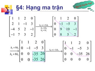 Đại Số Tuyến Tính å 
§4: Hạng ma trận 
1 1 2 0 1 1 2 0 
2 1 1 3 0 1 5 3 
4 5 2 1 0 9 10 1 
1 7 3 2 0 8 5 2 
é ù é ù 
ê ê - ú ê ú¾¾¾¾®ê - - ú h 2 + ( - 
2) 
h 
1 
ú 
ê- - ú h 3 + 
4 
h 
1 
ê - ú 
ê- ú h 4 + 
1 
h 
1 
ê ú ë û ë û 
1 1 2 0 
0 1 5 3 
0 0 
0 
é ù 
ê - - ú ¾¾®ê ú 
ê ú 
ê ú 
ë û 
3 2 h + 9h 
-35 26 
0 
4 2 h + 8h 
-35 26 
é ù 
ê ú ¾¾¾¾®ê - - 4 ( 1) 3 
ú 
1 1 2 0 
0 1 5 3 
0 0 35 26 
0 0 0 0 
h + - h 
ê - ú 
ê ú 
ë û 
 
