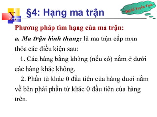 Đại Số Tuyến Tính å 
§4: Hạng ma trận 
Phương pháp tìm hạng của ma trận: 
a. Ma trận hình thang: là ma trận cấp mxn 
thỏa các điều kiện sau: 
1. Các hàng bằng không (nếu có) nằm ở dưới 
các hàng khác không. 
2. Phần tử khác 0 đầu tiên của hàng dưới nằm 
về bên phải phần tử khác 0 đầu tiên của hàng 
trên. 
 