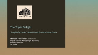 The Triple Delight
“Cargills-Sri Lanka” Model Fresh Produce Value Chain
Haridas Fernando - DM.PGDM.MBA
Deputy General Manager(Agri Business)
Cargills Ceylon Plc.,
Sri Lanka
 
