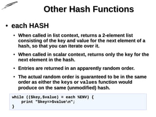 Other Hash FunctionsOther Hash Functions
• each HASHeach HASH
• When called in list context, returns a 2-element listWhen called in list context, returns a 2-element list
consisting of the key and value for the next element of aconsisting of the key and value for the next element of a
hash, so that you can iterate over it.hash, so that you can iterate over it.
• When called in scalar context, returns only the key for theWhen called in scalar context, returns only the key for the
next element in the hash.next element in the hash.
• Entries are returned in an apparently random order.Entries are returned in an apparently random order.
• The actual random order is guaranteed to be in the sameThe actual random order is guaranteed to be in the same
order as either theorder as either the keyskeys oror valuesvalues function wouldfunction would
produce on the same (unmodified) hash.produce on the same (unmodified) hash.
while (($key,$value) = each %ENV) {while (($key,$value) = each %ENV) {
print "$key=>$valuen";print "$key=>$valuen";
}}
 