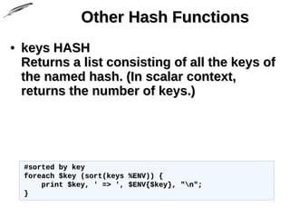 Other Hash FunctionsOther Hash Functions
• keys HASHkeys HASH
Returns a list consisting of all the keys ofReturns a list consisting of all the keys of
the named hash. (In scalar context,the named hash. (In scalar context,
returns the number of keys.)returns the number of keys.)
#sorted by key#sorted by key
foreach $key (sort(keys %ENV)) {foreach $key (sort(keys %ENV)) {
print $key, ' => ', $ENV{$key}, "n";print $key, ' => ', $ENV{$key}, "n";
}}
 