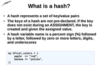 What is a hash?What is a hash?
• A hash represents a set of key/value pairsA hash represents a set of key/value pairs
• The keys of a hash are not pre-declared. If the keyThe keys of a hash are not pre-declared. If the key
does not exist during an ASSIGNMENT, the key isdoes not exist during an ASSIGNMENT, the key is
created and given the assigned value.created and given the assigned value.
• A hash variable name is a percent sign (%) followedA hash variable name is a percent sign (%) followed
by a letter, followed by zero or more letters, digits,by a letter, followed by zero or more letters, digits,
and underscoresand underscores
my %fruit_colors = (my %fruit_colors = (
apple => "red",apple => "red",
banana => "yellow",banana => "yellow",
););
 