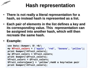 Hash representationHash representation
• There is not really a literal representation for aThere is not really a literal representation for a
hash, so instead hash is represented as a list.hash, so instead hash is represented as a list.
• Each pair of elements in the list defines a key andEach pair of elements in the list defines a key and
its corresponding value. This representation canits corresponding value. This representation can
be assigned into another hash, which will thenbe assigned into another hash, which will then
recreate the same hash.recreate the same hash.
• Example:Example:
use Data::Dumper; $ =$/;use Data::Dumper; $ =$/;
mymy %fruit_colors%fruit_colors == ('apple', 'red', 'banana', 'yellow')('apple', 'red', 'banana', 'yellow');;
print Dumper(%fruit_colors);print Dumper(%fruit_colors);
my @fruit_colors = %fruit_colors;my @fruit_colors = %fruit_colors;
print Dumper(@fruit_colors);print Dumper(@fruit_colors);
%fruit_colors = @fruit_colors;%fruit_colors = @fruit_colors;
$fruit_colors{pear} = 'yellow';#add a key/value pair$fruit_colors{pear} = 'yellow';#add a key/value pair
print Dumper(%fruit_colors);print Dumper(%fruit_colors);
 