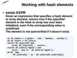 Working with hash elementsWorking with hash elements
• exists EXPRexists EXPR
Given an expression that specifies a hash elementGiven an expression that specifies a hash element
or array element, returns true if the specifiedor array element, returns true if the specified
element in the hash or array has ever beenelement in the hash or array has ever been
initialized, even if the corresponding value isinitialized, even if the corresponding value is
undefined.undefined.
The element is not autovivified if it doesn't exist.The element is not autovivified if it doesn't exist.
my %f_colors = ('apple', 'red', 'banana', 'yellow');my %f_colors = ('apple', 'red', 'banana', 'yellow');
my @f_colors = %f_colors;my @f_colors = %f_colors;
exists $f_colors[0] andexists $f_colors[0] and
print $f_colors[0] .' exists';print $f_colors[0] .' exists';
exists $f_colors{'apple'} andexists $f_colors{'apple'} and
print ' and is '.$f_colors{'apple'};print ' and is '.$f_colors{'apple'};
print 'Ops... 'print 'Ops... '
.$f_colors[0].' is '.$f_colors{$f_colors[0]};.$f_colors[0].' is '.$f_colors{$f_colors[0]};
 