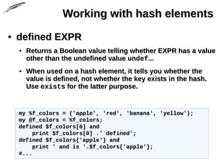 Working with hash elementsWorking with hash elements
• defined EXPRdefined EXPR
• Returns a Boolean value telling whether EXPR has a valueReturns a Boolean value telling whether EXPR has a value
other than the undefined valueother than the undefined value undefundef......
• When used on a hash element, it tells you whether theWhen used on a hash element, it tells you whether the
value is defined, not whether the key exists in the hash.value is defined, not whether the key exists in the hash.
UseUse existsexists for the latter purpose.for the latter purpose.
my %f_colors = ('apple', 'red', 'banana', 'yellow');my %f_colors = ('apple', 'red', 'banana', 'yellow');
my @f_colors = %f_colors;my @f_colors = %f_colors;
defined $f_colors[0] anddefined $f_colors[0] and
print $f_colors[0] .' defined';print $f_colors[0] .' defined';
defined $f_colors{'apple'} anddefined $f_colors{'apple'} and
print ' and is '.$f_colors{'apple'};print ' and is '.$f_colors{'apple'};
#...#...
 