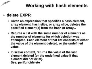 Working with hash elementsWorking with hash elements
• delete EXPRdelete EXPR
• Given an expression that specifies a hash element,Given an expression that specifies a hash element,
array element, hash slice, or array slice, deletes thearray element, hash slice, or array slice, deletes the
specified element(s) from the hash or array...specified element(s) from the hash or array...
• Returns a list with the same number of elements asReturns a list with the same number of elements as
the number of elements for which deletion wasthe number of elements for which deletion was
attempted. Each element of that list consists of eitherattempted. Each element of that list consists of either
the value of the element deleted, or the undefinedthe value of the element deleted, or the undefined
value.value.
• In scalar context, returns the value of the lastIn scalar context, returns the value of the last
element deleted (or the undefined value if thatelement deleted (or the undefined value if that
element did not exist).element did not exist).
See: perlfunc/deleteSee: perlfunc/delete
 