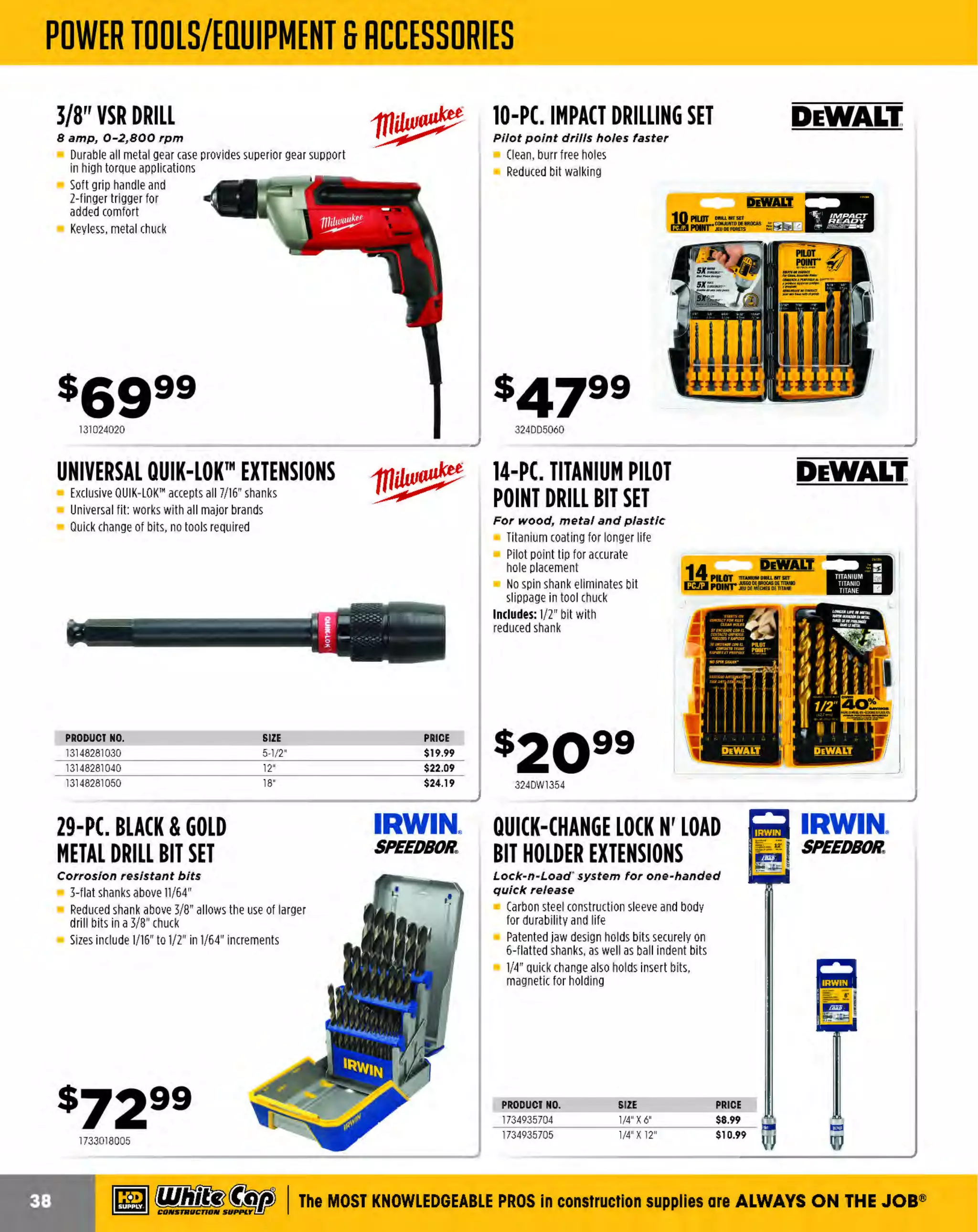 ~

Visit White Cap's WOC Branch @ Booth C4355

...... CONCRETE

FREE BACKPACK • SHOW SPECIALS • PRIZES • GIV EAWAYS*

~ WORLDoF

THESE SPECIAL TRADER DEALS AVAILABLE ALL MONTH AT YOUR LOCAL BRANCH!

FASTBACK™ II FLIP
UTILITY KNIFE WITH
MAGNETIC STORAGE
Press-and-flip operation

Holds one extra blade inside the handle
Permits one-handed opening
Allows quick cuts without opening the
blade Wire stripper
Cuts up to 10-gauge wire

10IN1 ECX™
MULTI BIT DRIVER

11 IN 1MULTI-TIP
SCREWDRIVER

Chrome Plated Bits - Marine Grade
Rust Protection

Superior fit in specialty screws

ECX" bit for multi-purpose screws
2
Wire stripper - strip up to 1 gauge wire
Wire bending hole bend up to 1 gauge wire
2
9 Bit types - carry fewer drivers

3-1/2" Power Groove Bits
Revolver style bit storage and selection
Up to 10ga Wire Stripper and Loop Maker
Magnetic bit retention
Wrench R
eady" HEX shanks deliver
additional leverage

$],g994-LB. ENGINEER
HAMMER

Jacksan. I

16" lacquered hickory handle

WOOD HANDLE ::::: TRUPER.
SLEDGE HAMMER
J6 in. hickory handle

For driving and removing stakes and for
general demolition work
Forged steel head with chamfered edges
for added durability and dependability
Proudly made in the U.S.A.
PRODUCT NO.
139SH06
139SH08
139SH10
139SH12
139SH16

139SH04

VAUGHAN

WEIGHT
6 LBS.
8 LBS.
10 LBS.
12 LBS.
16 LBS.

LENGTH
36 IN.
36 IN.
36 IN.
36 IN.
36 IN.

Drop-forged high carbon
steel head
Includes overstrike protection

PRICE
$30.79
$34.19
$39.39
$45.49
$64.99

PRODUCT NO.
30630918
30650919
30630920
30630922

DESCRIPTION
8 LBS.
10 LBS.
12 LBS.
1 LBS.
6

PRICE
$24.99
$33.99
$39.49
$49.99

PRY BARS
Ideal for prying forms and other embedded objects

Forged solid steel construction

Specifically designed for tear downs,
tear outs and concrete form work
Ideal hammer for traditional framing
Patented Short Stack'" reinforced claws
increase strength for prying
Sidewinder'" nail puller provides extra
leverage for removing nails

Give enough leverage for even the toughest jobs
Powder coated finish

PRODUCT NO.
10314956
10316595
10310453

149V5

60" SAN ANGELO
DIGGING BAR

Jac~~!!L. I

DOUBLE FACE
SLEDGE HAMMER
J6" lacquered hickory handle

Ideal for driving stakes and rods
into hard surfaces
Forged steel head with
chamfered edges
Proudly made in the U.S.A.

FORMING
HAMMER

13148222113

Jacksan I

Dropped-forged, heat treated
carbon steel

Great for clearing rocks and roots
from post holes and ditches
14 lb.

~ (U/h~~

The Premie r Line

DESCRIPTION
56" MONSTER PRY BAR
46" LITTLE MONSTER PRY BAR
OPEN ANGLE 56" MONSTER PRY BAR

COLOR
R
ED
GRAY
BLUE

PRIC
E
$50.99
$102.99
$79.99

BRIGADE.

WHEELBARROWS
Professional grade

6 cu. ft. steel tray with rolled edge for more tray strength
ront
F tray braces for added support
H
eavy duty under carriage to handle heavier loads
Bolted back brace to provide increased leg strength
Large hardwood handles for added control and strength
Steel leg stabilizers for tip resistance
16" flat free tire in knobby or ribbed tread
Bearings are pre-packed to eliminate greasing
YOUR CHOICE

13930664

MARSHALLTOWN

PRODUCT NO.
444BR11001
444BR11002

DES
CRIPTION
KNOBBY TIRE
RIBBED TIRE

$9 8 99

The MOST KNOWLEDGEABLE PROS in construction supplies

~ coNsTRucnoNs~·wHiLE suPPuEs LAST

800.944.8322

I Whitecap.com

 