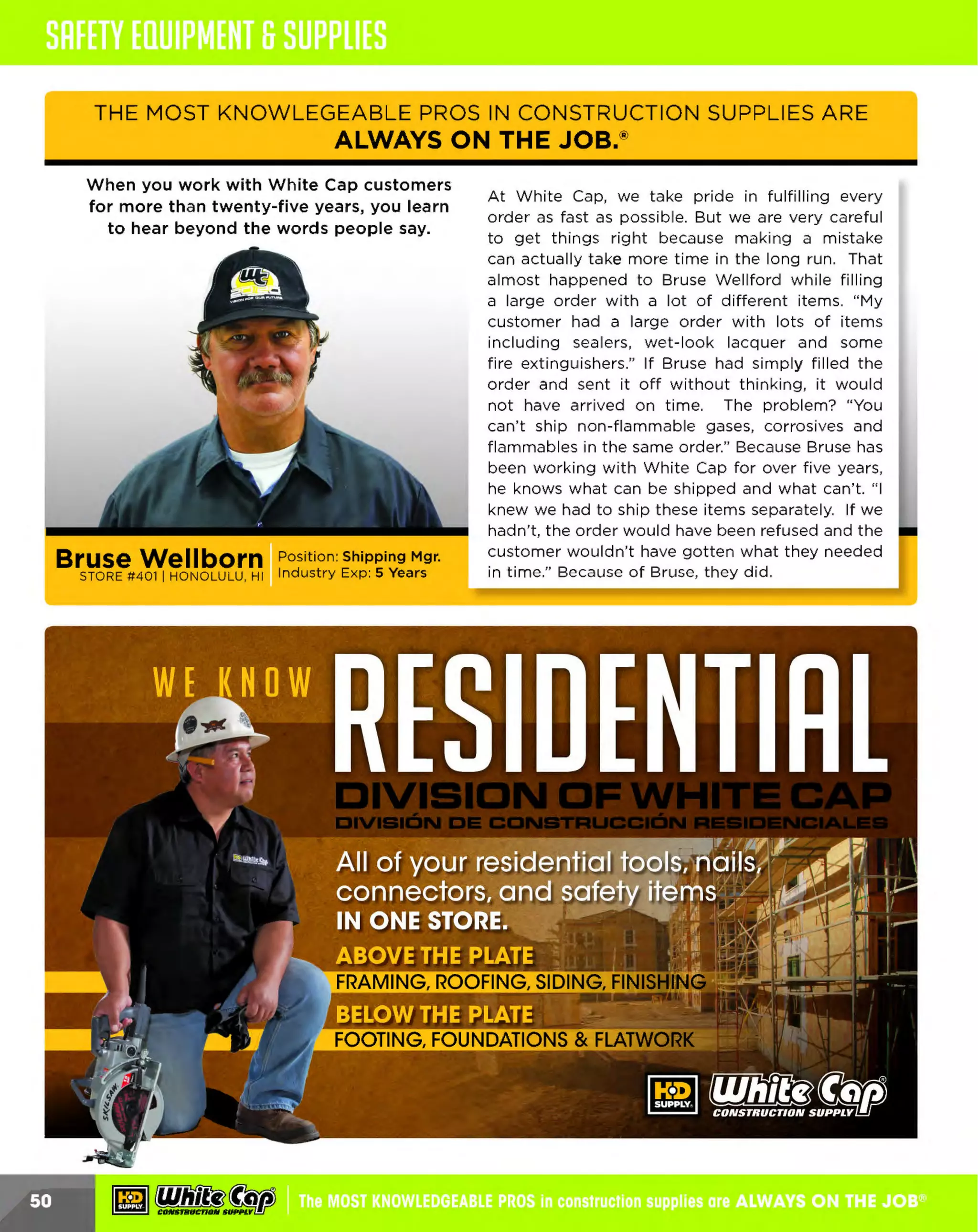 ~

Visit White Cap's WOC Branch @ Booth C4355

...... CONCRETE

FREE BACKPACK • SHOW SPECIALS • PRIZES • GIV EAWAYS*

~ WORLDoF

THESE SPECIAL TRADER DEALS AVAILABLE ALL MONTH AT YOUR LOCAL BRANCH!

EDGE SERIES RETRACTABLE LIFELINE

3" LOCKING CARABINER
WITH 3/4" GATE

:S/16" Galvanized cable

Brake limits fall arrest forces to 900 lbs. or less
Durable aluminum housing
Comes with swivel top, carabiner and tag line
Comes with RFID
ANSI 2359 Compliant 2359,14-2012

Easy to use one hand operation

Securely attach lanyards or lifelines to anchorages
Offer maximum strength to 5,000 pounds
ANSI 2359

$ 422~!HOICE
PRODUC NO.
T
12110910
12110915

LENGTH
20'
30'

1
2101813$

INTERNAL SHOCK 6 FT. LANYARD

11' WEB RETRACTABLE
WEB LANYARD

Heavy duty outer polyester webbing

Made with a heavy duty outer polyester webbing and a
polyester core specially sewn in to reduce impact forces
Lightweight - does not stretch and has no shock pack

110 lbs. maximum work load
Swivel top reduces twisting of webbing
Light weight, compact and durable aluminum housing
Self-locking snaphook
Features Aramid fiber webbing for increased durability
ANSI 2359 C
ompliant
Includes: RFID and self-closing carabiner

1
21112006

12110900

CONCRETE ANCHOR

DJIMijijMiji SWIVEL CONCRETE (i!Mf%'fi MEGA SWIVEL
-••••Hiii••

Reusable
Max capacity 400 lbs.
For use on vertical,
or overhead applications
3/4" hold dia., 3" deep
5,000 lb. capacity
Designed for single user
PRODUCT NO.
12100235
12100236

DESCRIPTION
3/4" CONCRETE ANCHOR
(5,000 LB. CAPACITY)
TE
1 CONCRE ANCHOR
"
(10,000 LB. CAPACITY

ANCHOR KIT

ANCHOR

Used in :S, 000 psi concrete, 5000 lbs. rated

Use In cured concrete with
a compression strength of :S,000 psi

For use on steel flanges or concrete substrates

Visual indicator to ensure proper installation
Suited for temporary or permanent applications
R
eusable D-Ring assembly only requires
you to install a new bolt
R
otates 180°
Meets or exceeds all applicable
OSHA & ANSI standards

$222.29

BEAMER™ 2000
Fits :S.5" - 14" beams,
up to 1-1/4" thick

Designed specifically for use
at your feet and overhead
Nylon bushings
Weather-resistant
Reusable and extremely durable
Ratcheting end piece
Lightweight

12100101

~ (U/h~~

12100242

Rotates 360°
Flips 1ao0
Rates for 4 men HLL systems
Composed of drop forged alloy steel
Safe working load of 2,000 lbs.
with an ultimate breaking strength
of 10,000 lbs.

12100238

REBAR CHAIN
ASSEMBLY

6' PREMIUM CROSS
ARM STRAP

24" economy non-swivel
rebar chain assembly

lifMf'lfl

Wi th dual enforced webbing
and heavy duty stitching

Double locking snap hooks at legs
Double locking rebar hook
with 2-1/2" gate
ANSI rated high strength rebar hook

ssos9
12101605

5,000 lb. capacity
Twice as durable with dual enforced
webbing & heavy duty stitching
The heavy duty wear pad protects
the structural webbing against
abrasion & snags

1
2110787

The MOST KNOWLEDGEABLE PROS in construction supplies

~ coNsTRucnoNs~·wHiLE suPPuEs LAST

800.944.8322

I Whitecap.com

 