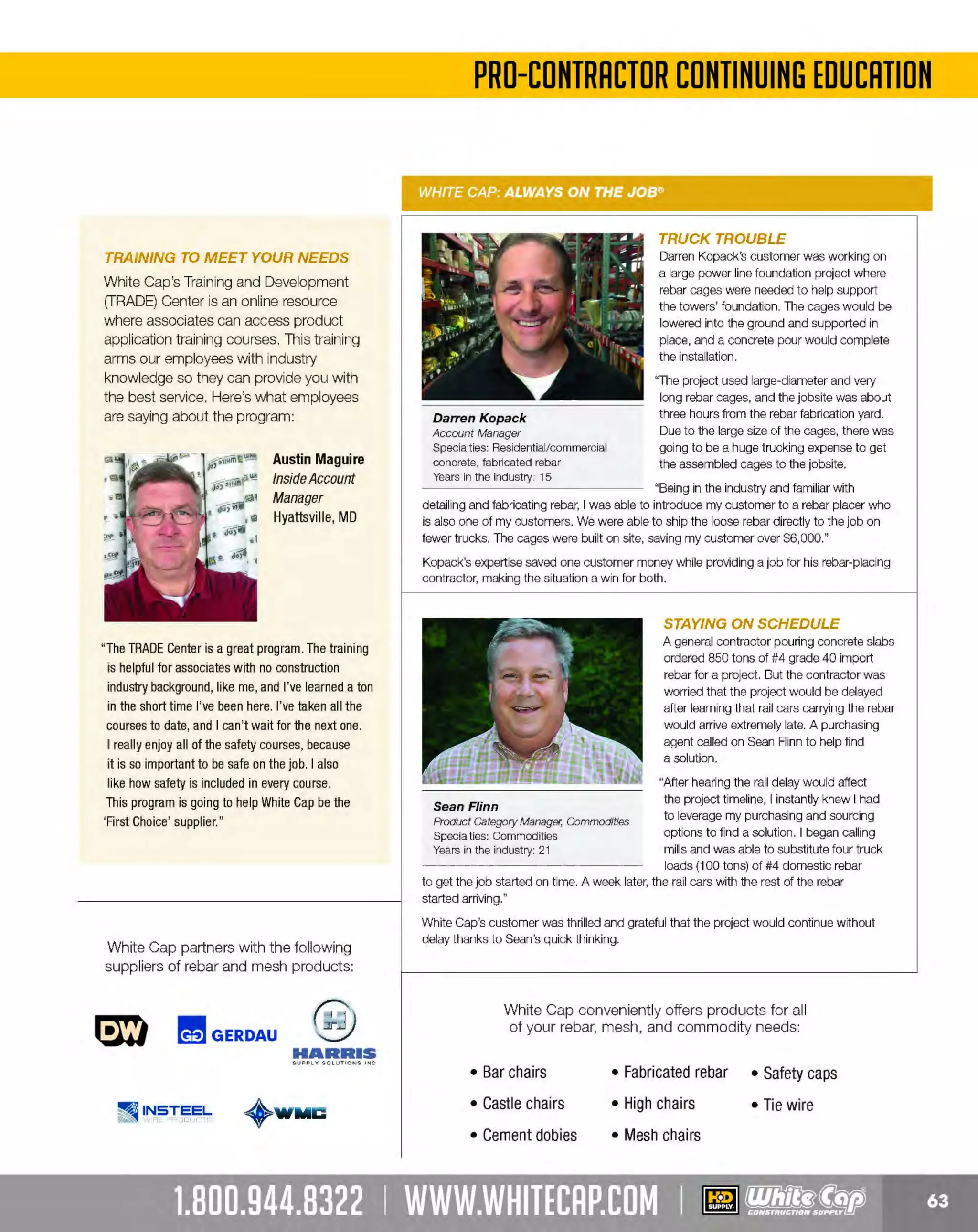 Experience Our MOBILE APP @ Booth BD2
ALSO VISIT OUR SAFETY BOOTH OUTSIDE OF CENTRAL HALL BY REGISTRATION

...,.,ii!

~ WORLDoF

~ CONCRETE

THESE SPECIAL TRADER DEALS AVAILABLE ALL MONTH AT YOUR LOCAL BRANCH!

2" WATER PUMP

HONDA

PUMPS

152 GPM, 118cc

General purpose 2" pump
Easy starting Honda OHV commercial engine
Silicon carbide mechanical seal , . . -• •Cast iron volute and impeller
Protected by Honda Oil Alert'
92' maximum head lift

. .~~-....

2" SUBMERSIBLE PUMP

MULTIQUIR

Powerful l HP 115V 10, UL/ CUL motor
Internal overload protection
Industrial die cast aluminum housing
Reliable double mechanical oil-filled seals
Neoprene-over-cast iron impeller design
50' molded cord w/strain relief
Cast iron/steel motor casing heat conductor
Industrial impeller design
PRODUCT NO. DES
CRIPTION
176ST2047
87 GPM WATER PUMP
176SW1
OPTIONAL FLOAT SWITCH

475WB20XK2

~~:~1

87 GPM/47' Head

PRICE
CALL
$79.99

1-1/2" X 50' FIRE HOSE

~POWER.

DISCHARGE HOSE

Heavy-duty double Jacket canvas fire hose

'""'"'"""' '"""""""'""""""'

Reinforced with woven synthetic fiber

USA

Up to 60% lighter than rubber hose
Each hose comes with bronze couplings

Hose fittings are course thread NST
male and female couplings

s5599
170HH150

HAND-HELD
HALOGEN
WORK LIGHT

318DH200

BRIGADE.

TELESCOPING
HALOGEN
WORK LIGHT

500 Watt

- ·-

PRO GRADE TOOLS

180 LED PORTABLE WORKLIGHT
Quick head adjustment

180 LED = 450 lumens output
Heavy-duty diecast aluminum housing
4-hour rechargeable battery

444BR12541

444BR12539

-·-

BRIGADE.

PRO GRADE TOOLS

LIGHTED ENDS U-GROUND
EXTENSION CORDS
12/ JGauge

BRIGADE.

- ·-

PRO GRADE TOOLS

Extra heavy capacity
Construction grade

PRODUCT NO.
444BR10673
444BR10672

The MOST KNOWLEDGEABLE PROS in construction supplies

800.944.8322 I Whitecap.com

- ·-

Total height: 72"
5-FT SJTW cor
On-off switch
Includes: (2) 500W bulbs

Total height: 72"
2-in-1 removable H-base
Heavy-duty face frame
Quick head adjustment
Includes: 500W bulb

444BR12538

QUARTZ HALOGEN BRIGADE.
PRO GRADE TOOLS
WORK LIGHT
1000 Watt

500 Watt

5-1 plug
5P
HT 18/3 SJTW cord
Insulated rubber grip handle
Convenient cord wrap
Includes: 500W bulb

BRIGADE.

LENGTH
50'
100'

GAUGE
12/ 3
12/ 3

JACKET TYPE
SJTW
SJTW

COLOR
YELLOW
YELLOW

PRICE
$38.89
$69.99

 