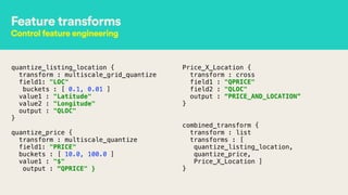 Feature transforms
Control feature engineering
quantize_listing_location { 
transform : multiscale_grid_quantize 
field1: "LOC" 
buckets : [ 0.1, 0.01 ] 
value1 : "Latitude" 
value2 : "Longitude" 
output : "QLOC" 
}
!
quantize_price { 
transform : multiscale_quantize 
field1: "PRICE" 
buckets : [ 10.0, 100.0 ] 
value1 : "$" 
output : “QPRICE" } 
Price_X_Location { 
transform : cross 
field1 : "QPRICE" 
field2 : "QLOC" 
output : “PRICE_AND_LOCATION” 
}
!
 
combined_transform { 
transform : list 
transforms : [
quantize_listing_location,
quantize_price,
Price_X_Location ] 
}
 