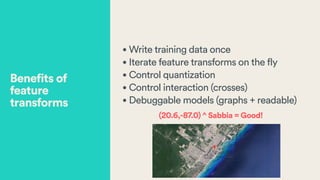 • Write training data once
• Iterate feature transforms on the fly
• Control quantization
• Control interaction (crosses)
• Debuggable models (graphs + readable)
(20.6,-87.0) ^ Sabbia = Good!
Benefits of
feature
transforms
 