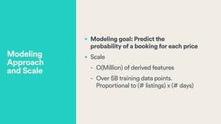 • Modeling goal: Predict the  
probability of a booking for each price
• Scale
- O(Million) of derived features
- Over 5B training data points.  
Proportional to (# listings) x (# days)
Modeling
Approach  
and Scale
 
