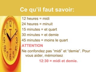 Ce qu’il faut savoir:
12 heures = midi
24 heures = minuit
15 minutes = et quart
30 minutes = et demie
45 minutes = moins le quart
ATTENTION
Ne confondez pas “midi” et “demie”. Pour
vous aider, mémorisez
12:30 = midi et demie.
 