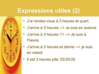 Expressions utiles (2)
• J’ai rendez-vous à 3 heures et quart.
• J’arrive à 3 heures --> Je suis en avance
• J’arrive à 3 heures 11 --> Je suis à
l’heure.
• J’arrive à 3 heures et demie --> je suis
en retard.
• Il est 3 heures pile: 03:00:00
 