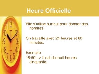 Heure Officielle
Elle s’utilise surtout pour donner des
horaires.
On travaille avec 24 heures et 60
minutes.
Exemple:
18:50 --> Il est dix-huit heures
cinquante.
 