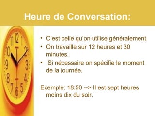 Heure de Conversation:
• C’est celle qu’on utilise généralement.
• On travaille sur 12 heures et 30
minutes.
• Si nécessaire on spécifie le moment
de la journée.
Exemple: 18:50 --> Il est sept heures
moins dix du soir.
 