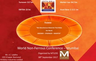 Excellence by Design
“We Manufacture Materials That Make
the World
GREENER – STRONGER – SMARTER”
Purpose
World Non-Ferrous Conference – Mumbai
Organized by MTLEXS
08th September 2017
Mr. J.C. Laddha
CEO (Copper Business)
Hindalco Industries Limited
Turnover: $17 bn
EBITDA: $2 bn
Market Cap: $6.5 bn
Asset Base: $ 13.3 bn
 