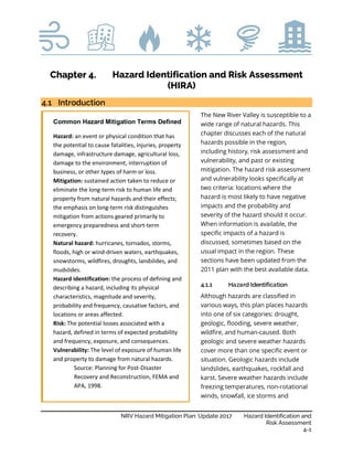 NRV Hazard Mitigation Plan: Update 2017 Hazard Identification and
Risk Assessment
4-1
Hazard Identification and Risk Assessment
(HIRA)
Introduction
The New River Valley is susceptible to a
wide range of natural hazards. This
chapter discusses each of the natural
hazards possible in the region,
including history, risk assessment and
vulnerability, and past or existing
mitigation. The hazard risk assessment
and vulnerability looks specifically at
two criteria: locations where the
hazard is most likely to have negative
impacts and the probability and
severity of the hazard should it occur.
When information is available, the
specific impacts of a hazard is
discussed, sometimes based on the
usual impact in the region. These
sections have been updated from the
2011 plan with the best available data.
4.1.1 Hazard Identification
Although hazards are classified in
various ways, this plan places hazards
into one of six categories: drought,
geologic, flooding, severe weather,
wildfire, and human-caused. Both
geologic and severe weather hazards
cover more than one specific event or
situation. Geologic hazards include
landslides, earthquakes, rockfall and
karst. Severe weather hazards include
freezing temperatures, non-rotational
winds, snowfall, ice storms and
Common Hazard Mitigation Terms Defined
Hazard: an event or physical condition that has
the potential to cause fatalities, injuries, property
damage, infrastructure damage, agricultural loss,
damage to the environment, interruption of
business, or other types of harm or loss.
Mitigation: sustained action taken to reduce or
eliminate the long-term risk to human life and
property from natural hazards and their effects;
the emphasis on long-term risk distinguishes
mitigation from actions geared primarily to
emergency preparedness and short-term
recovery.
Natural hazard: hurricanes, tornados, storms,
floods, high or wind-driven waters, earthquakes,
snowstorms, wildfires, droughts, landslides, and
mudslides.
Hazard identification: the process of defining and
describing a hazard, including its physical
characteristics, magnitude and severity,
probability and frequency, causative factors, and
locations or areas affected.
Risk: The potential losses associated with a
hazard, defined in terms of expected probability
and frequency, exposure, and consequences.
Vulnerability: The level of exposure of human life
and property to damage from natural hazards.
Source: Planning for Post-Disaster
Recovery and Reconstruction, FEMA and
APA, 1998.
 