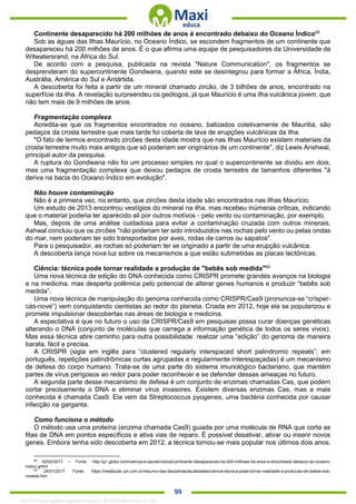 . 99
Continente desaparecido há 200 milhões de anos é encontrado debaixo do Oceano Índico68
Sob as águas das Ilhas Maurício, no Oceano Índico, se escondem fragmentos de um continente que
desapareceu há 200 milhões de anos. É o que afirma uma equipe de pesquisadores da Universidade de
Witwatersrand, na África do Sul.
De acordo com a pesquisa, publicada na revista "Nature Communication", os fragmentos se
desprenderam do supercontinente Gondwana, quando este se desintegrou para formar a África, Índia,
Austrália, América do Sul e Antártida.
A descoberta foi feita a partir de um mineral chamado zircão, de 3 bilhões de anos, encontrado na
superfície da ilha. A revelação surpreendeu os geólogos, já que Maurício é uma ilha vulcânica jovem, que
não tem mais de 9 milhões de anos.
Fragmentação complexa
Acredita-se que os fragmentos encontrados no oceano, batizados coletivamente de Mauritia, são
pedaços da crosta terrestre que mais tarde foi coberta de lava de erupções vulcânicas da ilha.
"O fato de termos encontrado zircões desta idade mostra que nas Ilhas Maurício existem materiais da
crosta terrestre muito mais antigos que só poderiam ser originários de um continente", diz Lewis Anshwal,
principal autor da pesquisa.
A ruptura do Gondwana não foi um processo simples no qual o supercontinente se dividiu em dois,
mas uma fragmentação complexa que deixou pedaços de crosta terrestre de tamanhos diferentes "à
deriva na bacia do Oceano Índico em evolução".
Não houve contaminação
Não é a primeira vez, no entanto, que zircões desta idade são encontrados nas Ilhas Maurício.
Um estudo de 2013 encontrou vestígios do mineral na ilha, mas recebeu inúmeras críticas, indicando
que o material poderia ter aparecido ali por outros motivos - pelo vento ou contaminação, por exemplo.
Mas, depois de uma análise cuidadosa para evitar a contaminação cruzada com outros minerais,
Ashwal concluiu que os zircões "não poderiam ter sido introduzidos nas rochas pelo vento ou pelas ondas
do mar, nem poderiam ter sido transportados por aves, rodas de carros ou sapatos".
Para o pesquisador, as rochas só poderiam ter se originado a partir de uma erupção vulcânica.
A descoberta lança nova luz sobre os mecanismos a que estão submetidas as placas tectônicas.
Ciência: técnica pode tornar realidade a produção de "bebês sob medida"69
Uma nova técnica de edição do DNA conhecida como CRISPR promete grandes avanços na biologia
e na medicina, mas desperta polêmica pelo potencial de alterar genes humanos e produzir “bebês sob
medida”.
Uma nova técnica de manipulação do genoma conhecida como CRISPR/Cas9 (pronuncia-se “crísper-
cás-nove”) vem conquistando cientistas ao redor do planeta. Criada em 2012, hoje ela se popularizou e
promete impulsionar descobertas nas áreas de biologia e medicina.
A expectativa é que no futuro o uso da CRISPR/Cas9 em pesquisas possa curar doenças genéticas
alterando o DNA (conjunto de moléculas que carrega a informação genética de todos os seres vivos).
Mas essa técnica abre caminho para outra possibilidade: realizar uma “edição” do genoma de maneira
barata, fácil e precisa.
A CRISPR (sigla em inglês para “clustered regularly interspaced short palindromic repeats”; em
português, repetições palindrômicas curtas agrupadas e regularmente interespaçadas) é um mecanismo
de defesa do corpo humano. Trata-se de uma parte do sistema imunológico bacteriano, que mantém
partes de vírus perigosos ao redor para poder reconhecer e se defender dessas ameaças no futuro.
A segunda parte desse mecanismo de defesa é um conjunto de enzimas chamadas Cas, que podem
cortar precisamente o DNA e eliminar vírus invasores. Existem diversas enzimas Cas, mas a mais
conhecida é chamada Cas9. Ela vem da Streptococcus pyogenes, uma bactéria conhecida por causar
infecção na garganta.
Como funciona o método
O método usa uma proteína (enzima chamada Cas9) guiada por uma molécula de RNA que corta as
fitas de DNA em pontos específicos e ativa vias de reparo. É possível desativar, ativar ou inserir novos
genes. Embora tenha sido descoberta em 2012, a técnica tornou-se mais popular nos últimos dois anos.
68
03/02/2017 – Fonte: http://g1.globo.com/ciencia-e-saude/noticia/continente-desaparecido-ha-200-milhoes-de-anos-e-encontrado-debaixo-do-oceano-
indico.ghtml
69
24/01/2017. Fonte: https://vestibular.uol.com.br/resumo-das-disciplinas/atualidades/ciencia-tecnica-pode-tornar-realidade-a-producao-de-bebes-sob-
medida.htm
1332730 E-book gerado especialmente para JEFFERSON VIEIRA ALVES
 