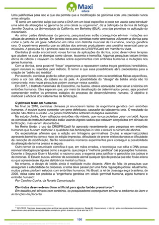 . 100
Uma justificativa para isso é que ela permite que a modificação de genomas com uma precisão nunca
antes atingida.
“É como um canivete suíço que corta o DNA em um local específico e pode ser usado para introduzir
uma série de alterações no genoma de uma célula ou organismo”, diz a definição da técnica da bióloga
Jennifer Doudna, da Universidade da Califórnia, em Berkeley (EUA), uma das pioneiras na aplicação do
mecanismo.
Ao retirar partes defeituosas do genoma, pesquisadores estão conseguindo eliminar mutações em
células de animais e plantas. Em janeiro deste ano, cientistas norte-americanos utilizaram a técnica para
cortar a parte de um gene defeituoso em ratos com distrofia muscular de Duchanne, doença genética
rara. O experimento permitiu que as células dos animais produzissem uma proteína essencial para os
músculos. A pesquisa foi o primeiro caso de sucesso da CRISPR/Cas9 em mamíferos vivos.
Cientistas já estão encontrando novas formas de aplicações da técnica, como desenvolver terapias
que ajudem na cura de doenças como câncer, leucemia e hemofilia. Algumas pesquisas testam limites
éticos da ciência e reavivam os debates sobre experimentos com embriões humanos e mutações nos
genes humanos.
Com a técnica, seria possível “forçar” organismos a repassarem certos traços genéticos hereditários,
sejam naturais ou inseridos pelo método. O temor é que essa possibilidade abra precedentes para a
criação de “bebês sob medida”.
Por exemplo, cientistas poderão editar genes para gerar bebês com características físicas específicas,
como a cor dos olhos, do cabelo ou da pele. A possibilidade do “design” de bebês ainda não foi
comprovada, mas novas pesquisas podem avançar nessa questão.
Em 2017, o Instituto Karolinska de Estocolmo, na Suécia, obteve aprovação para testar a técnica em
embriões humanos. Eles esperam que, por meio da desativação de determinados genes, seja possível
compreender melhor os primeiros estágios do processo de desenvolvimento humano. O objetivo é
melhorar a eficácia dos tratamentos de fertilização.
O primeiro teste em humanos
No final de 2016, cientistas chineses já anunciaram testes de engenharia genética com embriões
humanos. A equipe queria consertar um gene defeituoso, causador da talassemia beta. O resultado da
edição não obteve sucesso --os genes modificados sofreram mutações aleatórias.
No estudo chinês, foram utilizados embriões não viáveis, que nunca poderiam gerar um bebê. Agora
os cientistas do Instituto Karolinska estão usando zigotos sadios que estavam congelados em clínicas de
fertilização, mas seriam descartados.
No Reino Unido, o uso da CRISPR/Cas9 foi aprovado recentemente para pesquisas em embriões
humanos que buscam melhorar a qualidade das fertilizações in vitro e reduzir o número de abortos.
Os especialistas afirmam que a edição em linhagens germinativas (óvulos e espermatozoides)
apresenta barreiras como o risco de edição imprecisa, dificuldade de prever efeitos danosos e dificuldade
de remoção da modificação. Serão necessários inúmeros experimentos para conseguir a possibilidade
da alteração de forma precisa e segura.
Outro temor da comunidade científica é que, em mãos erradas, a tecnologia que edita o DNA possa
reavivar ideologias perigosas como a eugenia, que prega a “melhoria genética” das populações humanas.
Durante a Segunda Guerra Mundial, o nazismo usou a eugenia para justificar o genocídio dos judeus e
de minorias. O Estado buscou eliminar da sociedade alemã qualquer tipo de pessoa que não fosse ariana
ou que apresentasse alguma deficiência mental ou física.
No entanto, o design de bebês ainda é realidade muito distante. Além da falta de pesquisas que
asseguram a estabilidade do processo, o tema deve passar por uma forte regulação judicial. Atualmente,
muitos países proíbem estudos com embriões humanos. No Brasil, a lei de biossegurança brasileira, de
2005, deixa claro ser proibida a “engenharia genética em célula germinal humana, zigoto humano e
embrião humano”.
Por Carolina Cunha, da Novelo Comunicação
Cientistas desenvolvem útero artificial para ajudar bebês prematuros70
Em estudos pré-clínicos com cordeiros, os pesquisadores conseguiram simular o ambiente do útero e
as funções da placenta.
70
REUTERS. Cientistas desenvolvem útero artificial para ajudar bebês prematuros. Portal G1. Disponível em: < http://g1.globo.com/bemestar/noticia/cientistas-
desenvolvem-utero-artificial-para-ajudar-bebes-prematuros.ghtml> Acesso em 26 de abril de 2017.
1332730 E-book gerado especialmente para JEFFERSON VIEIRA ALVES
 