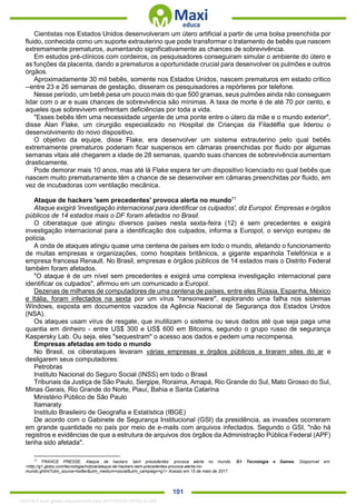 . 101
Cientistas nos Estados Unidos desenvolveram um útero artificial a partir de uma bolsa preenchida por
fluido, conhecida como um suporte extrauterino que pode transformar o tratamento de bebês que nascem
extremamente prematuros, aumentando significativamente as chances de sobrevivência.
Em estudos pré-clínicos com cordeiros, os pesquisadores conseguiram simular o ambiente do útero e
as funções da placenta, dando a prematuros a oportunidade crucial para desenvolver os pulmões e outros
órgãos.
Aproximadamente 30 mil bebês, somente nos Estados Unidos, nascem prematuros em estado crítico
--entre 23 e 26 semanas de gestação, disseram os pesquisadores a repórteres por telefone.
Nesse período, um bebê pesa um pouco mais do que 500 gramas, seus pulmões ainda não conseguem
lidar com o ar e suas chances de sobrevivência são mínimas. A taxa de morte é de até 70 por cento, e
aqueles que sobrevivem enfrentam deficiências por toda a vida.
"Esses bebês têm uma necessidade urgente de uma ponte entre o útero da mãe e o mundo exterior",
disse Alan Flake, um cirurgião especializado no Hospital de Crianças da Filadélfia que liderou o
desenvolvimento do novo dispositivo.
O objetivo da equipe, disse Flake, era desenvolver um sistema extrauterino pelo qual bebês
extremamente prematuros poderiam ficar suspensos em câmaras preenchidas por fluido por algumas
semanas vitais até chegarem a idade de 28 semanas, quando suas chances de sobrevivência aumentam
drasticamente.
Pode demorar mais 10 anos, mas até lá Flake espera ter um dispositivo licenciado no qual bebês que
nascem muito prematuramente têm a chance de se desenvolver em câmaras preenchidas por fluido, em
vez de incubadoras com ventilação mecânica.
Ataque de hackers 'sem precedentes' provoca alerta no mundo71
Ataque exigirá 'investigação internacional para identificar os culpados', diz Europol. Empresas e órgãos
públicos de 14 estados mais o DF foram afetados no Brasil.
O ciberataque que atingiu diversos países nesta sexta-feira (12) é sem precedentes e exigirá
investigação internacional para a identificação dos culpados, informa a Europol, o serviço europeu de
polícia.
A onda de ataques atingiu quase uma centena de países em todo o mundo, afetando o funcionamento
de muitas empresas e organizações, como hospitais britânicos, a gigante espanhola Telefónica e a
empresa francesa Renault. No Brasil, empresas e órgãos públicos de 14 estados mais o Distrito Federal
também foram afetados.
"O ataque é de um nível sem precedentes e exigirá uma complexa investigação internacional para
identificar os culpados", afirmou em um comunicado a Europol.
Dezenas de milhares de computadores de uma centena de países, entre eles Rússia, Espanha, México
e Itália, foram infectados na sexta por um vírus "ransonware", explorando uma falha nos sistemas
Windows, exposta em documentos vazados da Agência Nacional de Segurança dos Estados Unidos
(NSA).
Os ataques usam vírus de resgate, que inutilizam o sistema ou seus dados até que seja paga uma
quantia em dinheiro - entre US$ 300 e US$ 600 em Bitcoins, segundo o grupo russo de segurança
Kaspersky Lab. Ou seja, eles "sequestram" o acesso aos dados e pedem uma recompensa.
Empresas afetadas em todo o mundo
No Brasil, os ciberataques levaram várias empresas e órgãos públicos a tiraram sites do ar e
desligarem seus computadores:
Petrobras
Instituto Nacional do Seguro Social (INSS) em todo o Brasil
Tribunais da Justiça de São Paulo, Sergipe, Roraima, Amapá, Rio Grande do Sul, Mato Grosso do Sul,
Minas Gerais, Rio Grande do Norte, Piauí, Bahia e Santa Catarina
Ministério Público de São Paulo
Itamaraty
Instituto Brasileiro de Geografia e Estatística (IBGE)
De acordo com o Gabinete de Segurança Institucional (GSI) da presidência, as invasões ocorreram
em grande quantidade no país por meio de e-mails com arquivos infectados. Segundo o GSI, "não há
registros e evidências de que a estrutura de arquivos dos órgãos da Administração Pública Federal (APF)
tenha sido afetada".
71
FRANCE PRESSE. Ataque de hackers ‘sem precedentes’ provoca alerta no mundo. G1 Tecnologia e Games. Disponível em:
<http://g1.globo.com/tecnologia/noticia/ataque-de-hackers-sem-precedentes-provoca-alerta-no-
mundo.ghtml?utm_source=twitter&utm_medium=social&utm_campaign=g1> Acesso em 15 de maio de 2017.
1332730 E-book gerado especialmente para JEFFERSON VIEIRA ALVES
 