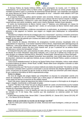 . 102
O Serviço Público de Saúde britânico (NHS), quinto empregador do mundo, com 1,7 milhão de
trabalhadores, foi a principal vítima no Reino Unido. O gigante americano do correio privado FedEx, o
ministério do Interior russo e o construtor de automóveis francês Renault - que suspendeu sua produção
em várias fábricas da França "para evitar a propagação do vírus" - indicaram neste sábado à AFP que
também foram hackeados.
A companhia ferroviária pública alemã também está envolvida. Embora os painéis das estações
tenham sido hackeados, a Deutsche Bahn certificou que o ataque não teve nenhum impacto no tráfego.
Segundo a Kaspersky, a Rússia foi o país mais atingido pelos ataques. Os meios de comunicação
russos afirmam que vários ministérios, assim como o banco Sberbank, também foram atacados.
O centro de monitoramento do Banco Central russo IT "detectou uma distribuição em massa do
software daninho do primeiro e segundo tipo", revela um comunicado do Banco Central citado pelas
agências de notícias russas.
As autoridades americanas e britânicas aconselharam os particulares, as empresas e organizações
afetadas a não pagarem os hackers, que exigem um resgate para desbloquear os computadores
infectados.
"Recebemos múltiplos informes de contágios pelo vírus 'ransonware'", escreveu o ministério americano
de Segurança Interior em um comunicado. "Particulares e organizações foram alertados a não pagar o
resgate, já que este não garante que o acesso aos dados será restaurado".
'Grande campanha'
Este conjunto de ataques informáticos de envergadura mundial provocou inquietação entre os
especialistas em segurança. O ex-hacker espanhol Chema Alonso, responsável pela cibersegurança da
Telefónica - outro grupo afetado pelo ataque - declarou neste sábado em seu blog que "o ruído midiático
que este 'ransonware' produz não teve muito impacto real", já que "é possível ver na carteira bitcoin
utilizada que o número de transações" é fraco.
A Forcepoint Security Labs, outra empresa do setor, afirmou, por sua vez, que "uma campanha maior
de difusão de e-mails infectados" está sendo realizada, com o envio de 5 milhões de e-mails por hora
para divulgar um malware chamado WCry, WannaCry, WanaCrypt0r, WannaCrypt ou Wana Decrypt0r.
O NHS britânico tentou neste sábado tranquilizar seus pacientes, mas muitos deles temem um risco
de desordem, sobretudo nas urgências médicas, já que o sistema de Saúde Pública, austero, já estava à
beira da ruptura.
"Cerca de 45 estabelecimentos" do Serviço de Saúde Pública foram infectados, indicou neste sábado
a ministra britânica do Interior, Amber Rudd, na BBC. Muitos deles foram obrigados a cancelar ou adiar
as intervenções médicas.
Rudd acrescentou que "não houve um acesso malévolo aos dados dos pacientes". No entanto, começa
a aumentar a pressão sobre o governo conservador a poucas semanas das eleições legislativas de 8 de
junho. O Executivo foi acusado de não ter ouvido os sinais de alerta que advertiam para estes ataques,
já que a estrutura informática do NHS é especialmente antiga.
Como é o ataque
Os vírus de resgate são pragas digitais que embaralham os arquivos no computador usando uma
chave de criptografia. Os criminosos exigem que a vítima pague um determinado valor para receber a
chave capaz de retornar os arquivos ao seu estado original.
Quem não possui cópias de segurança dos dados e precisa recuperar a informação se vê obrigado a
pagar o resgate, incentivando a continuação do golpe.
O jornal "The New York Times" diz que os ataques podem ter usado uma ferramenta que foi roubada
da NSA, a agência de segurança nacional dos EUA. O vírus que se espalhou é o Wanna Decryptor,
variante do ransomware WannaCry, diz o jornal.
Segundo a Kaspersky, o vírus se espalha por meio de uma brecha no Windows, que a Microsoft diz
ter corrigido em 14 de março. Mas usuários que não atualizaram os sistemas podem ter ficado
vulneráveis.
A falha afeta as versões Vista, Server 2008, 7, Server 2008 R2, 8.1, Server 2012, Server 2012 R2, RT
8.1, 10 e Server 2016 do Windows.
Maior avião já construído no mundo sai de hangar nos EUA72
Avião foi criado para colocar foguetes em órbita. Aeronave tem duas fuselagens, unidas por uma asa
de 117 metros.
72
FRANCE PRESSE. Maior avião já construído no mundo sai de hangar nos EUA. G1, Ciência e Saúde. Disponível em: <http://g1.globo.com/ciencia-e-
saude/noticia/maior-aviao-ja-construido-sai-do-hangar-nos-eua.ghtml> Acesso em 01 de junho de 2017.
1332730 E-book gerado especialmente para JEFFERSON VIEIRA ALVES
 