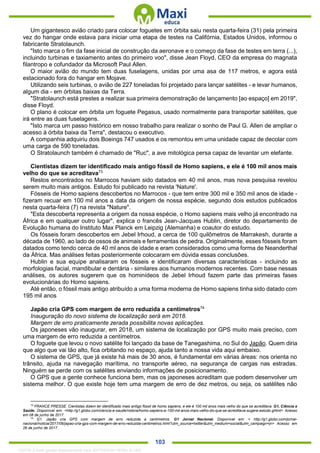 . 103
Um gigantesco avião criado para colocar foguetes em órbita saiu nesta quarta-feira (31) pela primeira
vez do hangar onde estava para iniciar uma etapa de testes na Califórnia, Estados Unidos, informou o
fabricante Stratolaunch.
"Isto marca o fim da fase inicial de construção da aeronave e o começo da fase de testes em terra (...),
incluindo turbinas e taxiamento antes do primeiro voo", disse Jean Floyd, CEO da empresa do magnata
filantropo e cofundador da Microsoft Paul Allen.
O maior avião do mundo tem duas fuselagens, unidas por uma asa de 117 metros, e agora está
estacionado fora do hangar em Mojave.
Utilizando seis turbinas, o avião de 227 toneladas foi projetado para lançar satélites - e levar humanos,
algum dia - em órbitas baixas da Terra.
"Stratolaunch está prestes a realizar sua primeira demonstração de lançamento [ao espaço] em 2019",
disse Floyd.
O plano é colocar em órbita um foguete Pegasus, usado normalmente para transportar satélites, que
irá entre as duas fuselagens.
"Isto marca um passo histórico em nosso trabalho para realizar o sonho de Paul G. Allen de ampliar o
acesso à órbita baixa da Terra", destacou o executivo.
A companhia adquiriu dois Boeings 747 usados e os remontou em uma unidade capaz de decolar com
uma carga de 590 toneladas.
O Stratolaunch também é chamado de "Ruc", a ave mitológica persa capaz de levantar um elefante.
Cientistas dizem ter identificado mais antigo fóssil de Homo sapiens, e ele é 100 mil anos mais
velho do que se acreditava73
Restos encontrados no Marrocos haviam sido datados em 40 mil anos, mas nova pesquisa revelou
serem muito mais antigos. Estudo foi publicado na revista 'Nature'.
Fósseis de Homo sapiens descobertos no Marrocos - que tem entre 300 mil e 350 mil anos de idade -
fizeram recuar em 100 mil anos a data da origem de nossa espécie, segundo dois estudos publicados
nesta quarta-feira (7) na revista "Nature".
"Esta descoberta representa a origem da nossa espécie, o Homo sapiens mais velho já encontrado na
África e em qualquer outro lugar", explica o francês Jean-Jacques Hublin, diretor do departamento de
Evolução humana do Instituto Max Planck em Leipzig (Alemanha) e coautor do estudo.
Os fósseis foram descobertos em Jebel Irhoud, a cerca de 100 quilômetros de Marrakesh, durante a
década de 1960, ao lado de ossos de animais e ferramentas de pedra. Originalmente, esses fósseis foram
datados como tendo cerca de 40 ml anos de idade e eram considerados como uma forma de Neanderthal
da África. Mas análises feitas posteriormente colocaram em dúvida essas conclusões.
Hublin e sua equipe analisaram os fósseis e identificaram diversas características - incluindo as
morfologias facial, mandibular e dentária - similares aos humanos modernos recentes. Com base nessas
análises, os autores sugerem que os hominídeos de Jebel Irhoud fazem parte das primeiras fases
evolucionárias do Homo sapiens.
Até então, o fóssil mais antigo atribuído a uma forma moderna de Homo sapiens tinha sido datado com
195 mil anos
Japão cria GPS com margem de erro reduzida a centímetros74
Inauguração do novo sistema de localização será em 2018.
Margem de erro praticamente zerada possibilita novas aplicações.
Os japoneses vão inaugurar, em 2018, um sistema de localização por GPS muito mais preciso, com
uma margem de erro reduzida a centímetros.
O foguete que levou o novo satélite foi lançado da base de Tanegashima, no Sul do Japão. Quem diria
que algo que vai tão alto, fica orbitando no espaço, ajuda tanto a nossa vida aqui embaixo.
O sistema de GPS, que já existe há mais de 30 anos, é fundamental em várias áreas: nos orienta no
trânsito, ajuda na navegação marítima, no transporte aéreo, na segurança de cargas nas estradas.
Ninguém se perde com os satélites enviando informações de posicionamento.
O GPS que a gente conhece funciona bem, mas os japoneses acreditam que podem desenvolver um
sistema melhor. O que existe hoje tem uma margem de erro de dez metros, ou seja, os satélites não
73
FRANCE PRESSE. Cientistas dizem ter identificado mais antigo fóssil de homo sapiens, e ele é 100 mil anos mais velho do que se acreditava. G1, Ciência e
Saúde. Disponível em: <http://g1.globo.com/ciencia-e-saude/noticia/homo-sapiens-e-100-mil-anos-mais-velho-do-que-se-acreditava-sugere-estudo.ghtml> Acesso
em 08 de junho de 2017.
74
G1. Japão cria GPS com margem de erro reduzida a centímetros. G1 Jornal Nacional. Disponível em: < http://g1.globo.com/jornal-
nacional/noticia/2017/06/japao-cria-gps-com-margem-de-erro-reduzida-centimetros.html?utm_source=twitter&utm_medium=social&utm_campaign=jn> Acesso em
26 de junho de 2017.
1332730 E-book gerado especialmente para JEFFERSON VIEIRA ALVES
 