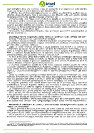 . 104
fazem distinção se dobra uma esquina ou se está em outro ponto. O que os japoneses estão fazendo é
reduzir essa margem de erro de dez metros para dez centímetros.
O GPS hoje é possível com informações enviadas por satélites geoestacionários, que ficam parados
orbitando sobre pontos fixos na Terra. O sistema japonês será diferente: serão quatro satélites ao todo,
três sempre em movimento, fazendo um traçado em forma de oito.
Um ficará parado sobre Tóquio. Assim, mudando de posição, os especialistas garantem que não
haverá área de sombra, sem sinal, por exemplo, em locais cercados por prédios muito altos.
Com a margem de erro praticamente zerada, também vai ser mais fácil desenvolver outras aplicações:
os carros que rodam sozinhos, sem motorista, terão mais precisão; ficará mais segura a entrega de
mercadorias por drones; e até encontrar pessoas desaparecidas, como idosos, problema grave num país
com uma população que envelhece rápido.
Por enquanto, dois satélites foram lançados, mas a promessa é que em 2018 o japonês já terá um
GPS para chamar de seu.
Ciberataque violento atinge multinacionais na Rússia e Ucrânia; hospital é afetado no Brasil75
Cerca de 80 empresas russas e ucranianas foram atingidas
Uma onda de ataques cibernéticos, semelhante à lançada com o vírus WannaCry, atingia nesta terça-
feira grandes empresas multinacionais europeias e americanas, após ter afetado companhias e estruturas
governamentais na Ucrânia e na Rússia.
Depois de abalar empresas ucranianas, o grupo petrolífero russo Rosneft e os sistemas de
monitoramento de radiação na zona de exclusão em torno da central nuclear de Chernobyl, o ataque
afetava a companhia de transporte marítimo dinamarquesa Maersk, a gigante de publicidade britânica
WPP e o fabricante francês Saint-Gobain. O laboratório farmacêutico Merck foi a primeira vítima
americana conhecida, com seu sistema informático "comprometido".
No Brasil, o Hospital do Câncer de Barretos foi uma das instituições afetadas pelo ciberataque global
causado pelo ransomware. Todas as unidades do hospital em Barretos, Jales e Porto Velho foram
afetadas, e várias unidades de prevenção espalhadas pelo Brasil também. O atendimento dos 6 mil
pacientes diários do complexo hospitalar foram prejudicados.
O vírus "está se espalhando ao redor do mundo, muitos países são afetados", advertiu no Twitter o
pesquisador Costin Raiu, do laboratório russo Kaspersky. Ainda não foi estabelecida formalmente uma
ligação entre os diferentes ataques, que teriam sido simultâneos. De acordo com informações de várias
empresas, o vírus em questão faz aparecer na tela dos aparelhos afetados um pedido de US$ 300 de
resgate.
Vários especialistas em segurança cibernética identificaram o vírus como "Petrwrap", uma versão
modificada do "ransonware" Petya. Devido a este ataque, os passageiros do metrô de Kiev não podiam
pagar suas passagens com cartão de crédito, os painéis do aeroporto de Kiev não funcionavam, e os
bancos ucranianos precisaram paralisar alguns dos serviços oferecidos a seus clientes.
A companhia petrolífera russa Rosneft declarou ser vítima de um "poderoso ataque cibernético",
ressaltando que a produção de petróleo não havia sido interrompida. A siderúrgica Evraz também sofreu
um ataque, confirmou um porta-voz à agência de notícias Ria-Novosti.
De acordo com a sociedade especializada em cibersegurança Group-IB, "cerca de 80 empresas foram
atingidas" na Rússia e na Ucrânia. Entre elas, Mars, Nivea, Auchan e estruturas do governo ucraniano.
Em 12 de maio, um outro "ransonware", "Wannacry", afetou milhares de computadores em todo o
mundo, paralisando o serviço de saúde britânico e a montadora francesa Renault. Seus autores exigiam
um resgate para desbloquear os dispositivos eletrônicos contaminados.
A companhia americana de antivírus Symantec apontou o grupo de hackers Lazarus como suspeito
de ter ligações com a Coreia do Norte. Pyongyang negou qualquer ligação com esse ataque em massa.
TÉCNICOS EM CHERNOBYL Na Ucrânia, o primeiro-ministro Volodymyr Groïsman evocou um
"ataque sem precedentes".
O site do groverno foi bloqueado, bem como o da central nuclear de Chernobyl. "Nossos técnicos
realizam a medição de radiação com aparelhos Geiger nas instalações da central, como se fazia décadas
atrás", explicou a porta-voz da agência ucraniana responsável por monitorar a área, Olena Kovalchuk.
Em um comunicado, o banco central da Ucrânia informou "ter relatado aos bancos e a outros agentes
do mercado financeiro um ataque informático externo hoje contra os sites dos bancos ucranianos e
75
AGENCY FRANCE-PRESSE. Ciberataque violento atinge multinacionais na Rússia e na Ucrânia; hospital é afetado no Brasil. Em.Com.Br internacional.
Disponível em: < http://www.em.com.br/app/noticia/internacional/2017/06/27/interna_internacional,879483/ciberataque-violento-atinge-multinacionais-na-russia-e-
ucrania-hospit.shtml> Acesso em 28 de junho de 2017.
1332730 E-book gerado especialmente para JEFFERSON VIEIRA ALVES
 