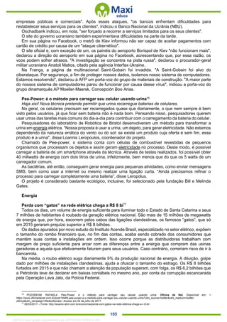 . 105
empresas públicas e comerciais". Após esses ataques, "os bancos enfrentam dificuldades para
restabelecer seus serviços para os clientes", indicou o Banco Nacional da Ucrânia (NBU).
Oschadbank indicou, em nota, "ser forçado a recorrer a serviços limitados para os seus clientes".
O site do governo ucraniano também experimentava dificuldades na parte da tarde.
Em sua página no Facebook, o metrô de Kiev informou não ser capaz de aceitar pagamentos com
cartão de crédito por causa de um "ataque cibernético".
O site oficial e, com exceção de um, os painéis do aeroporto Borispol de Kiev "não funcionam mais",
declarou a direção do aeroporto em sua página no Facebook, acrescentando que, por essa razão, os
voos podem sofrer atrasos. "A investigação se concentra na pista russa", declarou o procurador-geral
militar ucraniano Anatoli Matios, citado pela agência Interfax-Ukraine.
Na França, a página da multinacional Saint-Gobain foi invadida. "A Saint-Gobain foi alvo do
ciberataque. Por segurança, a fim de proteger nossos dados, isolamos nosso sistema de computadores.
Estamos resolvendo", declarou à AFP um porta-voz do grupo de materiais de construção. "A maior parte
do nossos sistema de computadores parou de funcionar por causa desse vírus", indicou a porta-voz do
grupo dinamarquês AP Moeller-Maersk, Concepción Boo Arias.
Pee-Power: é o método para carregar seu celular usando urina76
Haja xixi! Nova técnica pretende permitir que urina recarregue baterias de celulares.
No geral, os celulares precisam ser recarregados quase que diariamente, o que nem sempre é bem
visto pelos usuários, já que ficar sem bateria não é nada bom. Pensando nisso, pesquisadores querem
usar umas das tarefas mais comuns do dia-a-dia para contribuir com o carregamento da bateria do celular.
Pesquisadores do laboratório de Robótica de Bristol desenvolveram um método para transformar a
urina em energia elétrica. "Nossa proposta é usar a urina, um dejeto, para gerar eletricidade. Não estamos
dependendo da natureza errática do vento ou do sol: se existe um produto cuja oferta é sem fim, esse
produto é a urina", disse Loannis Leropoulos, coordenador do projeto.
Chamado de Pee-power, o sistema conta com células de combustível revestidas de pequenos
organismos que processam os dejetos e assim geram eletricidade no processo. Deste modo, é possível
carregar a bateria de um smartphone através da técnica. Através de testes realizados, foi possível obter
40 miliwatts de energia com dois litros de urina, infelizmente, bem menos que do que os 5 watts de um
carregador comum.
As bactérias, até então, conseguem gerar energia para pequenas atividades, como enviar mensagens
SMS, bem como usar a internet ou mesmo realizar uma ligação curta. “Ainda precisamos refinar o
processo para carregar completamente uma bateria”, disse Leropolus.
O projeto é considerado bastante ecológico, inclusive, foi selecionado pela fundação Bill e Melinda
Gates.
Energia
Perda com “gatos” na rede elétrica chega a R$ 8 bi77
Todos os dias, um volume de energia suficiente para iluminar todo o Estado de Santa Catarina e seus
7 milhões de habitantes é roubado da geração elétrica nacional. São mais de 15 milhões de megawatts
de energia que, por hora, escorrem pelos cabos das ligações clandestinas, os famosos “gatos”, que só
em 2015 geraram prejuízo superior a R$ 8 bilhões.
Os dados apurados por novo estudo do Instituto Acende Brasil, especializado no setor elétrico, expõem
o tamanho do rombo financeiro que, no fim das contas, acaba sendo cobrado dos consumidores que
mantém suas contas e instalações em ordem. Isso ocorre porque as distribuidoras trabalham com
margem de preço suficiente para arcar com as diferenças entre a energia que compram das usinas
geradoras e aquela que efetivamente faturam para seus usuários. Caso contrário, correriam risco de ir à
bancarrota.
Na média, o roubo elétrico suga diariamente 5% da produção nacional de energia. A diluição, golpe
dado por milhões de instalações clandestinas, ajuda a ofuscar o tamanho do estrago. Os R$ 8 bilhões
furtados em 2015 e que não chamam a atenção da população superam, com folga, os R$ 6,2 bilhões que
a Petrobrás teve de declarar em baixas contábeis no mesmo ano, por conta da corrupção escancarada
pela Operação Lava Jato, da Polícia Federal.
76
POZZEBOM, RAFAELA. Pee-Power: é o método para carregar seu celular usando urina. Oficina da Net. Disponível em: <
https://www.oficinadanet.com.br/post/19465-pee-power-e-o-metodo-para-carregar-seu-celular-usando-urina?utm_source=twitter&utm_medium=twitter-
oficina&utm_campaign=RedesSociais> Acesso em 04 de julho de 2017.
77
26/03/2017 – Fonte: http://exame.abril.com.br/economia/perda-com-gatos-na-rede-eletrica-chega-a-r-8-bi/
1332730 E-book gerado especialmente para JEFFERSON VIEIRA ALVES
 