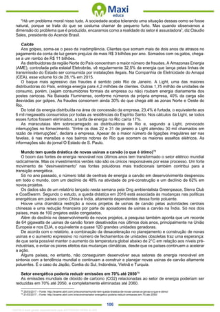 . 106
“Há um problema moral nisso tudo. A sociedade acaba tolerando uma situação dessas como se fosse
natural, porque se trata do que se costuma chamar de pequeno furto. Mas quando observamos a
dimensão do problema que é produzido, encaramos como a realidade do setor é assustadora”, diz Claudio
Sales, presidente do Acende Brasil.
Calote
Aos golpes, soma-se o peso da inadimplência. Clientes que somam mais de dois anos de atrasos no
pagamento da conta de luz geram prejuízo de mais R$ 3 bilhões por ano. Somados com os gatos, chega-
se a um rombo de R$ 11 bilhões.
As distribuidoras da região Norte do País concentram o maior número de fraudes. A Amazonas Energia
(AME), controlada pela estatal Eletrobrás, vê regularmente 32,5% da energia que lança pelas linhas de
transmissão do Estado ser consumida por instalações ilegais. Na Companhia de Eletricidade do Amapá
(CEA), esse volume foi de 28,1% em 2015.
O baque mais agressivo das fraudes é sentido pelo Rio de Janeiro. A Light, uma das maiores
distribuidoras do País, entrega energia para 4,2 milhões de clientes. Outras 1,75 milhão de unidades de
consumo, porém, (sejam consumidores formais da empresa ou não) roubam energia diariamente dos
postes cariocas. Na Baixada Fluminense, conforme números da própria empresa, 40% da carga são
desviadas por golpes. As fraudes consomem ainda 30% do que chega até as zonas Norte e Oeste do
Rio.
Do total da energia distribuída na área de concessão da empresa, 23,4% é furtada, o equivalente aos
6 mil megawatts consumidos por todas as residências do Espírito Santo. Nos cálculos da Light, se todos
esses furtos fossem eliminados, a tarifa de energia no Rio cairia 17%.
As maracutaias têm sobrecarregado as distribuidoras do Rio e, segundo a Light, provocado
interrupções no fornecimento. “Entre os dias 22 e 31 de janeiro a Light atendeu 30 mil chamados em
razão de interrupções”, declara a empresa. Apesar de o maior número de ligações irregulares ser nas
favelas, é nas mansões e nos bairros nobres do Rio que ocorrem os maiores assaltos elétricos. As
informações são do jornal O Estado de S. Paulo.
Mundo tem queda drástica de novas usinas a carvão (o que é ótimo)78
O boom das fontes de energia renovável nos últimos anos tem transformado o setor elétrico mundial
radicalmente. Mas os investimentos verdes não são os únicos responsáveis por esse processo. Um forte
movimento de “desinvestimento” nas fontes poluidoras mais tradicionais também contribui para a
transição energética.
Só no ano passado, o número total de centrais de energia a carvão em desenvolvimento despencou
em todo o mundo, com um declínio de 48% na atividade de pré-construção e um declínio de 62% em
novos projetos.
Os dados são de um relatório lançado nesta semana pela Ong ambientalista Greenpeace, Sierra Club
e CoalSwarm. Segundo o estudo, a queda drástica em 2016 está associada às mudanças nas políticas
energéticas em países como China e Índia, altamente dependentes dessa fonte poluente.
Houve uma dramática restrição a novos projetos de usinas de carvão pelas autoridades centrais
chinesas e uma redução financeira por parte de apoiadores de usinas a carvão na Índia. Só nos dois
países, mais de 100 projetos estão congelados.
Além do declínio no desenvolvimento de novos projetos, a pesquisa também aponta que um recorde
de 64 gigawatts de usinas de carvão foram desativados nos últimos dois anos, principalmente na União
Europeia e nos EUA, o equivalente a quase 120 grandes unidades geradoras.
De acordo com o relatório, a combinação da desaceleração no planejamento e construção de novas
usinas e o aumento expressivo no número de fechamentos de unidades obsoletas traz uma esperança:
de que seria possível manter o aumento da temperatura global abaixo de 2°C em relação aos níveis pré-
industriais, e evitar os piores efeitos das mudanças climáticas, desde que os países continuem a acelerar
a ação.
Alguns países, no entanto, não conseguiram desenvolver seus setores de energia renovável em
sintonia com a tendência mundial e continuam a construir e planejar novas usinas de carvão altamente
poluentes. É o caso do Japão, Coréia do Sul, Indonésia, Vietnã e Turquia.
Setor energético poderia reduzir emissões em 70% até 205079
As emissões mundiais de dióxido de carbono (CO2) relacionadas ao setor de energia poderiam ser
reduzidas em 70% até 2050, e completamente eliminadas até 2060.
78
25/03/2017 – Fonte: http://exame.abril.com.br/economia/mundo-tem-queda-drastica-de-novas-usinas-a-carvao-o-que-e-otimo/
79
21/03/2017 – Fonte: http://exame.abril.com.br/economia/setor-energetico-poderia-reduzir-emissoes-em-70-ate-2050/
1332730 E-book gerado especialmente para JEFFERSON VIEIRA ALVES
 