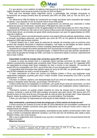 . 107
É o que aponta o novo relatório da Agência Internacional de Energia Renovável (Irena, na sigla em
inglês) divulgado nesta semana durante a reunião do G20 em Berlim.
Para que uma transição dessa magnitude ocorra, a participação das energias renováveis no
fornecimento de energia primária teria de aumentar para 65% em 2050, ante os 15% de 2015, diz o
relatório.
Um adicional de US$ 29 trilhões de investimento em fontes renováveis seria necessário até meados
do século, o que equivale a 0,4% do produto interno bruto (PIB) global.
Conforme o estudo, tais investimentos devem proporcionar um estímulo que, associado a outras
políticas de apoio ao crescimento, impulsionaria o PIB global em 0,8% em 2050.
Globalmente, o setor energético emitiu 32 gigatoneladas de CO2 relacionados em 2015. Para limitar o
aquecimento do Planeta em não mais do que 2 graus Celsius acima das temperaturas pré-industriais até
o final deste século, as emissões de gases efeito estufa precisam cair para 9,5 gigatoneladas em 2050,
segundo a Agência.
Tecnicamente, esta é uma transformação possível, mas exigirá reformas políticas significativas, custos
e inovação tecnológica adicionais, para garantir que cerca de 70% do mix global de fornecimento de
energia em 2050 seja de baixo carbono.
O estudo destaca que a maior parte do potencial de redução de emissões para os próximos anos
provém das energias renováveis e eficiência energética, mas todas as tecnologias de baixo carbono
(incluindo captura e armazenamento e fontes nucleares) desempenham um papel.
Atualmente as energias renováveis representam 24% da produção mundial de energia e 16% da oferta
de energia primária. Para alcançar a descarbonização, o relatório afirma que elas deverão representar a
maior parte da geração de energia em 2050, com base no crescimento rápido e contínuo, especialmente
para a solar e eólica.
Capacidade mundial de energia solar aumentou quase 50% em 201680
A queda no preço da energia solar e a expansão desse mercado caminham de mãos dadas. Um
relatório recentemente divulgado pela consultoria Solar Power Europe mostra que 76,1 gigawatts (GW)
de capacidade de energia solar foram instalados em todo o mundo no ano passado, um aumento de
quase 50% em comparação com 2015, que já tinha sido um ano recorde para a indústria.
A capacidade total de energia solar global é agora de cerca de 305 GW, um grande salto em relação
aos 50 GW instalados em todo o mundo há apenas 7 anos.
O maior crescimento no último ano ocorreu nos Estados Unidos e China, que duplicaram suas
capacidades instaladas, puxando para cima o índice mundial. China acrescentou 34,2 GW e os EUA
adicionaram 14 GW.
A Europa, no entanto, registrou uma desaceleração de 20 por cento em relação ao ano anterior, mas
continua a progredir nesse mercado, que já atingiu 104 GW por lá.
O Reino Unido liderou as instalações no continente, com quase 30 por cento de crescimento, um ritmo
que tem diminuído devido à remoção de subsídios e incentivos para instalações solares residenciais e
usinas.
“Precisamos construir um grande projeto industrial em torno de energia solar e renováveis. Para
começar, aumentar a meta de 2030 para energias renováveis para pelo menos 35% [acima dos 27%
atuais] enviará um forte sinal de que a Europa está de volta ao setor de energia solar”, disse Alexandre
Roesch, diretor de políticas da SolarPower Europe, ao jornal britânico The Guardian.
A Ásia, por outro lado, foi responsável por dois terços do total instalado no ano passado.
Gelo combustível, a promissora fonte de energia que a China extraiu do fundo do mar81
A China anunciou ter extraído do fundo do Mar da China Meridional uma quantidade considerável de
hidrato de metano, também conhecido como gelo combustível, que é tido por muitos como o futuro do
abastecimento de energia.
Num comunicado emitido na semana passada, autoridades do país asiático comemoraram o feito. Isso
porque a tarefa é considerada altamente complexa, e já tinha sido alvo de tentativas pelo Japão e pelos
Estados Unidos, sem muito sucesso.
Mas o que é exatamente esse composto e por que ele é considerado como uma promissora fonte de
energia no mundo?
Reservas imensas
80
15/03/2017 – Fonte: http://exame.abril.com.br/economia/capacidade-mundial-de-energia-solar-aumentou-quase-50-em-2016/
81
BBC. Gelo combustível, a promissora fonte de energia que a China extraiu do fundo do mar. BBC Brasil. Disponível em:
<http://www.bbc.com/portuguese/geral-40029080?ocid=socialflow_twitter> Acesso em 29 de maio de 2017.
1332730 E-book gerado especialmente para JEFFERSON VIEIRA ALVES
 
