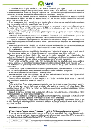. 108
O gelo combustível ou gelo inflamável é uma mistura gelada de água e gás.
"Parecem cristais de gelo, mas quando se olha mais de perto, a nível molecular, veem-se as moléculas
de metano dentro das moléculas de água", explica à BBC Praven Linga, professor do Departamento de
Engenharia Química e Biomolecular da Universidade Nacional de Cingapura.
Conhecidos como hidratos de metano, formam-se a temperaturas muito baixas, em condições de
pressão elevada. São encontrados em sedimentos do fundo do mar e ou abaixo do permafrost, a camada
de solo congelada dos polos.
O gás encapsulado dentro do gelo torna os hidratos inflamáveis, mesmo a baixíssimas temperaturas.
Essa combinação rendeu-lhe o apelido de "gelo de fogo".
Quando se reduz a pressão ou se eleva a temperatura, os hidratos se decompõem em água e metano.
Um metro cúbico dessa substância libera cerca de 160 metros cúbicos de gás - ou seja, trata-se de um
combustível de grande potencial energético.
O problema, no entanto, é que extrair esse gás é um processo que, por si só, consome muita energia.
Países pioneiros
Os hidratos de metano foram descobertos no norte da Rússia nos anos 1960, mas foi há apenas dez
ou 15 anos que começou a pesquisa sobre como extrai-lo dos sedimentos marinhos.
O Japão foi pioneiro na exploração devido à sua carência de fontes de energia natural. Outros países
líderes na prospecção de gelo combustível são Índia e Coreia do Sul, que tampouco têm reservas próprias
de petróleo.
Americanos e canadenses também são bastante atuantes neste sentido - o foco de suas explorações
tem sido nos hidratos de metano abaixo do permafrost do norte do Alasca e Canadá.
Por que importa?
Pesquisadores acreditam que os hidratos de metano têm o potencial de se tornar uma fonte de energia
revolucionária que poderia ser fundamental para suprir necessidades energéticas no futuro.
Existem grandes depósitos abaixo dos oceanos do globo, sobretudo nas extremidades dos
continentes. Atualmente, vários países estão buscando maneiras de extraí-lo de forma segura e rentável.
A China descreveu a extração feita na semana passada como "um feito importante".
Praven Linga compartilha dessa visão: "Em comparação com os resultados que temos visto na
pesquisa japonesa, os cientistas chineses conseguiram extrair uma quantidade muito maior de gás".
"É certamente um passo importante em tornar viável a extração de gás dos hidratos de metano",
acrescentou.
Estima-se que sejam encontradas dez vezes mais gás nos hidratos de metano do que no xisto, do qual
pode ser extraído gás natural e óleo e também tem servido como alternativa energética.
"E essa é uma estimativa conservadora", ressalva Linga.
A China descobriu o gelo combustível no Mar da China Meridional em 2007 - uma área cuja soberania
tem sido disputada entre o país, o Vietnã e as Filipinas.
Pequim reclama domínio sobre a área, alegando ter o direito de exploração de todas as potenciais
reservas naturais escondidas abaixo da superfície.
Futuro
Embora o êxito da China seja um avanço importante, esse é apenas um passo de um longo caminho.
"É a primeira vez que os índices de produção são realmente promissores", disse Linga. "Mas
acreditamos que só em 2025, na melhor das hipóteses, poderemos considerar realistas as opções
comerciais", acrescenta.
Segundo a imprensa chinesa, eles conseguiram extrair, da região de Shenhu, uma média de 16 mil
metros cúbicos de gás de elevada pureza por dia.
Linga ainda ressalta que as empresas que potencialmente operem na exploração do material devem
seguir condutas bastante rígidas de controle para se evitar danos ambientais.
O perigo é que o metano escape, e isso teria consequências graves para o aquecimento global, já que
se trata de um gás com um potencial de impacto sobre as mudanças climáticas muito maior do que o
dióxido de carbono.
Relações internacionais
Nº de mortes em 'ataque químico' passa de 70 na Síria; ONU denuncia crimes de guerra82
O suposto ataque químico que matou pelo menos 72 civis em uma cidade do norte da Síria demonstra
os "crimes de guerra" continuam sendo cometidos no país, afirmou nesta quarta-feira (05/04) o secretário-
geral da Organização das Nações Unidas (ONU), António Guterres.
82
05/04/2017 – Fonte: http://g1.globo.com/mundo/noticia/ataque-quimico-mata-dezenas-na-siria-o-que-se-sabe-ate-agora.ghtml e
http://g1.globo.com/mundo/noticia/vai-a-72-o-numero-de-mortos-apos-ataque-quimico-na-siria-diz-ong.ghtml
1332730 E-book gerado especialmente para JEFFERSON VIEIRA ALVES
 