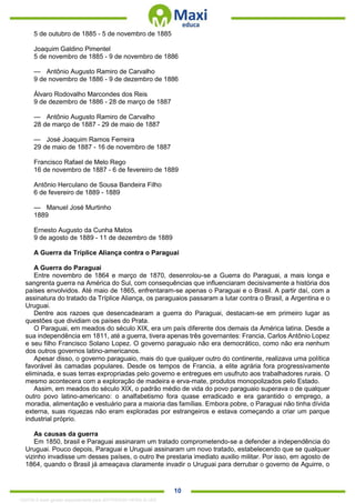 . 10
5 de outubro de 1885 - 5 de novembro de 1885
Joaquim Galdino Pimentel
5 de novembro de 1885 - 9 de novembro de 1886
— Antônio Augusto Ramiro de Carvalho
9 de novembro de 1886 - 9 de dezembro de 1886
Álvaro Rodovalho Marcondes dos Reis
9 de dezembro de 1886 - 28 de março de 1887
— Antônio Augusto Ramiro de Carvalho
28 de março de 1887 - 29 de maio de 1887
— José Joaquim Ramos Ferreira
29 de maio de 1887 - 16 de novembro de 1887
Francisco Rafael de Melo Rego
16 de novembro de 1887 - 6 de fevereiro de 1889
Antônio Herculano de Sousa Bandeira Filho
6 de fevereiro de 1889 - 1889
— Manuel José Murtinho
1889
Ernesto Augusto da Cunha Matos
9 de agosto de 1889 - 11 de dezembro de 1889
A Guerra da Tríplice Aliança contra o Paraguai
A Guerra do Paraguai
Entre novembro de 1864 e março de 1870, desenrolou-se a Guerra do Paraguai, a mais longa e
sangrenta guerra na América do Sul, com consequências que influenciaram decisivamente a história dos
países envolvidos. Até maio de 1865, enfrentaram-se apenas o Paraguai e o Brasil. A partir daí, com a
assinatura do tratado da Tríplice Aliança, os paraguaios passaram a lutar contra o Brasil, a Argentina e o
Uruguai.
Dentre aos razoes que desencadearam a guerra do Paraguai, destacam-se em primeiro lugar as
questões que dividiam os países do Prata.
O Paraguai, em meados do século XIX, era um país diferente dos demais da América latina. Desde a
sua independência em 1811, até a guerra, tivera apenas três governantes: Francia, Carlos Antônio Lopez
e seu filho Francisco Solano Lopez. O governo paraguaio não era democrático, como não era nenhum
dos outros governos latino-americanos.
Apesar disso, o governo paraguaio, mais do que qualquer outro do continente, realizava uma política
favorável às camadas populares. Desde os tempos de Francia, a elite agrária fora progressivamente
eliminada, e suas terras expropriadas pelo governo e entregues em usufruto aos trabalhadores rurais. O
mesmo acontecera com a exploração de madeira e erva-mate, produtos monopolizados pelo Estado.
Assim, em meados do século XIX, o padrão médio de vida do povo paraguaio superava o de qualquer
outro povo latino-americano: o analfabetismo fora quase erradicado e era garantido o emprego, a
moradia, alimentação e vestuário para a maioria das famílias. Embora pobre, o Paraguai não tinha dívida
externa, suas riquezas não eram exploradas por estrangeiros e estava começando a criar um parque
industrial próprio.
As causas da guerra
Em 1850, brasil e Paraguai assinaram um tratado comprometendo-se a defender a independência do
Uruguai. Pouco depois, Paraguai e Uruguai assinaram um novo tratado, estabelecendo que se qualquer
vizinho invadisse um desses países, o outro lhe prestaria imediato auxilio militar. Por isso, em agosto de
1864, quando o Brasil já ameaçava claramente invadir o Uruguai para derrubar o governo de Aguirre, o
1332730 E-book gerado especialmente para JEFFERSON VIEIRA ALVES
 