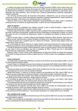 . 109
O balanço divulgado pelo Observatório Sírio dos Direitos Humanos (OSDH) nesta quarta indica que
20 das mais de 70 vítimas são crianças. De acordo com a ONG, houve um ataque aéreo no reduto rebelde
da cidade de Khan Sheikhun, na província de Idlib. Logo em seguida, foi liberado um "gás tóxico" que a
instituição não sabe identificar. Civis morreram por e dezenas apresentaram problemas respiratórios,
vômitos e desmaios.
"Os horríveis acontecimentos de terça-feira demonstram, infelizmente, que os crimes de guerra
continuam na Síria e que o direito internacional humanitário é violado frequentemente", disse Guterres ao
chegar a Bruxelas, onde ocorre uma conferência sobre o conflito sírio.
Guterres afirmou que a ONU deseja estabelecer responsabilidades por estes crimes e expressou
confiança de que o Conselho de Segurança estará " à altura de suas responsabilidades".
Ação do regime?
Para a oposição ao presidente sírio, Bashar al-Assad, e para a União Europeia, o regime sírio é
responsável pelo bombardeio. O governo da Síria nega.
A Rússia nega ter atacado a região, mas afirma que a aviação de Damasco bombardeou um "depósito
terrorista" onde eram armazenadas "substâncias tóxicas" destinadas a combatentes no Iraque. Os russos
têm poder de veto no Conselho de Segurança e apoiam o presidente sírio Bashar al-Assad contra os
rebeldes.
Alguns minutos antes, o ministro britânico das Relações Exteriores, Boris Johnson, havia dito que
"todas as provas" apontam para o regime de Bashar al-Assad como responsável pelo suposto ataque.
"Todas as provas que vi sugerem que foi o regime de Al-Assad... usando armas ilegais contra seu
próprio povo", disse Johnson.
"É a confirmação de que se trata de um regime bárbaro que torna impossível aos nossos olhos que
imaginar que possa ter a menor autoridade na Síria após o fim do conflito", completou o ministro britânico.
A chefe da diplomacia europeia, Federica Mogherini, pediu um grande esforço a favor das negociações
de paz sobre a Síria em Genebra, que tem a mediação da ONU. "Temos que unir a comunidade
internacional nas negociações", declarou Mogherini.
Estados Unidos, França e Reino Unido apresentaram na terça-feira (04/04) um projeto de resolução
ao Conselho de Segurança que condena o ataque químico na Síria e exige uma investigação completa e
rápida.
O que aconteceu?
Os aviões teriam atacado Khan Sheikhoun, que fica cerca de 50 km ao sul da cidade de Idlib, no início
da manhã desta terça-feira (04/04).
Hussein Kayal, um fotógrafo do grupo de jornalistas pró-oposição Edlib Media Center (EMC), disse à
agência de notícias Associated Press que ele foi acordado pelo som de uma explosão às 6h30 no horário
local.
Quando ele chegou ao local do ataque, disse não ter sentido cheiro de nada, mas viu pessoas no chão,
sem conseguirem se mover e com as pupilas contraídas.
Mohammed Rasoul, o chefe de um serviço caritativo de ambulâncias em Idlib, disse à BBC que os
médicos que ele transportava encontraram pessoas, muitas delas crianças, sufocando nas ruas.
O grupo Observatório Sírio também citou relatos de médicos dizendo que estavam tratando pessoas
com sintomas que incluíam desmaios, vômito e espuma na boca.
Um jornalista da agência de notícias AFP afirmou ter visto uma garota, uma mulher e dois idosos
mortos em um hospital, todos com espuma ainda visível ao redor da boca.
O jornalista também afirmou que o hospital foi atingido por um foguete na tarde de terça, e que médicos
que cuidavam dos doentes foram atingidos por pedras e destroços.
A procedência dos foguetes não está clara, mas o EMC e os Comitês de Coordenação Local, da
oposição ao governo, dizem que aviões alvejaram diversas clínicas.
Jornalistas pró-governo citaram fontes militares dizendo que houve uma explosão em uma fábrica de
armas químicas em Khan Sheikhoun - que teria sido causada por um ataque aéreo ou por acidente.
Que substância foi usada?
O Observatório Sírio de Direitos Humanos diz que não foi possível determinar que tipo de substância
teria sido usada no ataque.
O EMC e os Comitês de Coordenação Local afirmam que pode ter sido o gás sarin, que é altamente
tóxico e considerado 20 vezes mais letal do que o cianureto.
1332730 E-book gerado especialmente para JEFFERSON VIEIRA ALVES
 