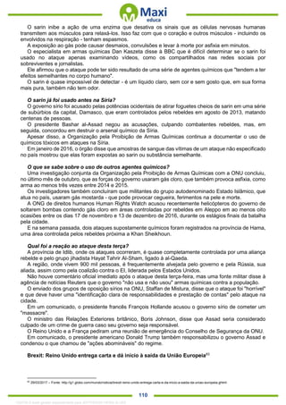 . 110
O sarin inibe a ação de uma enzima que desativa os sinais que as células nervosas humanas
transmitem aos músculos para relaxá-los. Isso faz com que o coração e outros músculos - incluindo os
envolvidos na respiração - tenham espasmos.
A exposição ao gás pode causar desmaios, convulsões e levar à morte por asfixia em minutos.
O especialista em armas químicas Dan Kaszeta disse à BBC que é difícil determinar se o sarin foi
usado no ataque apenas examinando vídeos, como os compartilhados nas redes sociais por
sobreviventes e jornalistas.
Ele afirmou que o ataque pode ter sido resultado de uma série de agentes químicos que "tendem a ter
efeitos semelhantes no corpo humano".
O sarin é quase impossível de detectar - é um líquido claro, sem cor e sem gosto que, em sua forma
mais pura, também não tem odor.
O sarin já foi usado antes na Síria?
O governo sírio foi acusado pelas potências ocidentais de atirar foguetes cheios de sarin em uma série
de subúrbios da capital, Damasco, que eram controlados pelos rebeldes em agosto de 2013, matando
centenas de pessoas.
O presidente Bashar al-Assad negou as acusações, culpando combatentes rebeldes, mas, em
seguida, concordou em destruir o arsenal químico da Síria.
Apesar disso, a Organização pela Proibição de Armas Químicas continua a documentar o uso de
químicos tóxicos em ataques na Síria.
Em janeiro de 2016, o órgão disse que amostras de sangue das vítimas de um ataque não especificado
no país mostrou que elas foram expostas ao sarin ou substância semelhante.
O que se sabe sobre o uso de outros agentes químicos?
Uma investigação conjunta da Organização pela Proibição de Armas Químicas com a ONU concluiu,
no último mês de outubro, que as forças do governo usaram gás cloro, que também provoca asfixia, como
arma ao menos três vezes entre 2014 e 2015.
Os investigadores também concluíram que militantes do grupo autodenominado Estado Islâmico, que
atua no país, usaram gás mostarda - que pode provocar cegueira, ferimentos na pele e morte.
A ONG de direitos humanos Human Rights Watch acusou recentemente helicópteros do governo de
soltarem bombas contendo gás cloro em áreas controladas por rebeldes em Aleppo em ao menos oito
ocasiões entre os dias 17 de novembro e 13 de dezembro de 2016, durante os estágios finais da batalha
pela cidade.
E na semana passada, dois ataques supostamente químicos foram registrados na província de Hama,
uma área controlada pelos rebeldes próxima a Khan Sheikhoun.
Qual foi a reação ao ataque desta terça?
A província de Idlib, onde os ataques ocorreram, é quase completamente controlada por uma aliança
rebelde e pelo grupo jihadista Hayat Tahrir Al-Sham, ligado à al-Qaeda.
A região, onde vivem 900 mil pessoas, é frequentemente alvejada pelo governo e pela Rússia, sua
aliada, assim como pela coalizão contra o EI, liderada pelos Estados Unidos.
Não houve comentário oficial imediato após o ataque desta terça-feira, mas uma fonte militar disse à
agência de notícias Reuters que o governo "não usa e não usou" armas químicas contra a população.
O enviado dos grupos de oposição sírios na ONU, Staffan de Mistura, disse que o ataque foi "horrível"
e que deve haver uma "identificação clara de responsabilidades e prestação de contas" pelo ataque na
cidade.
Em um comunicado, o presidente francês François Hollande acusou o governo sírio de cometer um
"massacre".
O ministro das Relações Exteriores britânico, Boris Johnson, disse que Assad seria considerado
culpado de um crime de guerra caso seu governo seja responsável.
O Reino Unido e a França pediram uma reunião de emergência do Conselho de Segurança da ONU.
Em comunicado, o presidente americano Donald Trump também responsabilizou o governo Assad e
condenou o que chamou de "ações abomináveis" do regime.
Brexit: Reino Unido entrega carta e dá início à saída da União Europeia83
83
29/03/2017 – Fonte: http://g1.globo.com/mundo/noticia/brexit-reino-unido-entrega-carta-e-da-inicio-a-saida-da-uniao-europeia.ghtml
1332730 E-book gerado especialmente para JEFFERSON VIEIRA ALVES
 