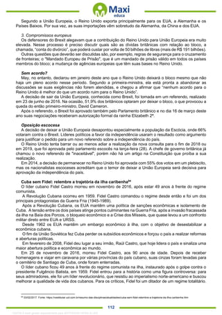 . 112
Segundo a União Europeia, o Reino Unido exporta principalmente para os EUA, a Alemanha e os
Países Baixos. Por sua vez, as suas importações vêm sobretudo da Alemanha, da China e dos EUA.
3. Compromissos europeus
Os defensores do Brexit alegavam que a contribuição do Reino Unido para União Europeia era muito
elevada. Nesse processo é preciso discutir quais são as dívidas britânicas com relação ao bloco, a
chamada, “conta do divórcio”, que poderá custar por volta de 50 bilhões de libras (mais de R$ 191 bilhões).
Outras questões que deverão ser discutidas são, por exemplo, regras de segurança para o cruzamento
de fronteiras; o "Mandado Europeu de Prisão", que é um mandado de prisão válido em todos os países
membros do bloco; a mudança de agências europeias que têm suas bases no Reino Unido.
Sem acordo?
May, no entanto, declarou em janeiro deste ano que o Reino Unido deixará o bloco mesmo que não
haja um pleno acordo nesse período. Segundo a primeira-ministra, ela está pronta a abandonar as
discussões se suas exigências não forem atendidas, e chegou a afirmar que “nenhum acordo para o
Reino Unido é melhor do que um acordo ruim para o Reino Unido”.
A decisão de sair da União Europeia, conhecida como Brexit, foi tomada em um referendo, realizado
em 23 de junho de 2016. Na ocasião, 51,9% dos britânicos optaram por deixar o bloco, o que provocou a
queda do então primeiro-ministro, David Cameron.
Após o referendo, o Brexit foi aprovado também pelo Parlamento britânico e no dia 16 de março deste
ano suas negociações receberam autorização formal da rainha Elizabeth 2ª.
Oposição escocesa
A decisão de deixar a União Europeia desapontou especialmente a população da Escócia, onde 66%
votaram contra o Brexit. Líderes políticos a favor da independência usaram o resultado como argumento
para justificar o pedido para um novo referendo sobre a independência do país.
O Reino Unido tenta barrar ou ao menos adiar a realização da nova consulta para o fim de 2018 ou
em 2019, que foi aprovada pelo parlamento escocês na terça-feira (28). A chefe de governo britânica já
chamou o novo referendo de "inaceitável", porém não há um artigo na Constituição que proíba a sua
realização.
Em 2014, a decisão de permanecer no Reino Unido foi aprovada com 55% dos votos em um plebiscito,
mas os nacionalistas escoceses acreditam que o temor de deixar a União Europeia será decisiva para
aprovação da independência do país.
Cuba sem Fidel: relembre a trajetória da ilha caribenha84
O líder cubano Fidel Castro morreu em novembro de 2016, após estar 49 anos à frente do regime
comunista.
A Revolução Cubana ocorreu em 1959. Fidel Castro comandou o regime desde então e foi um dos
principais protagonistas da Guerra Fria (1945-1989).
Após a Revolução Cubana, os EUA mantêm uma política de sanções econômicas e isolamento de
Cuba. A tensão entre os dois países atinge pontos culminantes na Guerra Fria, após a invasão fracassada
da ilha na Baía dos Porcos, o bloqueio econômico e a Crise dos Mísseis, que quase levou a um confronto
militar direto entre EUA e URSS.
Desde 1962 os EUA mantêm um embargo econômico à ilha, com o objetivo de desestabilizar a
econômica cubana.
O fim da União Soviética fez Cuba perder os subsídios econômicos e forçou o país a realizar reformas
e aberturas políticas.
Em fevereiro de 2008, Fidel deu lugar a seu irmão, Raúl Castro, que hoje lidera o país e sinaliza uma
maior abertura política e econômica ao mundo.
Em 25 de novembro de 2016, morreu Fidel Castro, aos 90 anos de idade. Depois de receber
homenagens e viajar em caravana por várias províncias do país cubano, suas cinzas foram levadas para
o cemitério de Santiago de Cuba, onde foram enterradas.
O líder cubano ficou 49 anos à frente do regime comunista na ilha, instaurado após o golpe contra o
presidente Fulgêncio Batista, em 1959. Fidel entrou para a história como uma figura controversa: para
seus admiradores, ele foi um líder revolucionário, que resistiu ao imperialismo norte-americano e buscou
melhorar a qualidade de vida dos cubanos. Para os críticos, Fidel foi um ditador de um regime totalitário.
84
03/02/2017. Fonte: https://vestibular.uol.com.br/resumo-das-disciplinas/atualidades/cuba-sem-fidel-relembre-a-trajetoria-da-ilha-caribenha.htm
1332730 E-book gerado especialmente para JEFFERSON VIEIRA ALVES
 