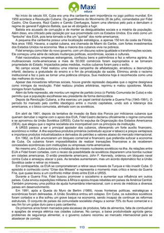 . 113
No início do século XX, Cuba era uma ilha caribenha sem importância no jogo político mundial. Em
1959 acontece a Revolução Cubana. Os guerrilheiros do Movimento 26 de julho, comandados por Fidel
Castro, Che Guevara, Raúl Castro e Camilo Cienfuegos, fazem uma ofensiva pelo país e derrubam o
regime do general Fulgêncio Batista, que se vê obrigado a fugir.
Batista era acusado de corrupção e de manter as desigualdades sociais e a miséria da população.
Além disso, era criticado pela oposição por sua proximidade com os Estados Unidos. Era visto como um
“fantoche” dos EUA, pois teria tornado a ilha um “quintal” dos norte-americanos.
A pequena ilha caribenha possui uma localização estratégica, a apenas 150 km da costa da Flórida.
Nos anos 1950, Havana, a capital cubana, era chamada de Miami do Caribe, com fortes investimentos
dos Estados Unidos na economia. Mas a maioria dos cubanos vivia na pobreza.
Fidel emergiu como líder do novo governo, com um discurso sobre igualdade e transformações sociais.
Ele começou uma série de radicais mudanças políticas, econômicas, sociais e culturais.
Fidel nacionalizou empresas estrangeiras, confiscou bens e patrimônios e fez a reforma agrária. As
multinacionais norte-americanas e mais de 50.000 comércios foram expropriados e se tornaram
propriedade do Estado. Impactados pelas medidas, muitos cubanos foram para o exílio.
No campo social, Fidel realizou uma intensa campanha de alfabetização, erradicou a desnutrição
infantil, declarou a gratuidade do ensino e o fim da privatização da saúde. Eliminou ainda o racismo
institucional e fez o país se tornar uma potência olímpica. Sua medicina hoje é reconhecida como uma
das melhores do mundo.
Apesar das inovadoras reformas sociais, houve grande repressão daqueles que o regime designava
como inimigos da revolução. Fidel realizou prisões arbitrárias, reprimiu e matou opositores. Muitos
inimigos foram fuzilados.
Além da forte repressão, ele montou um regime de partido único (o Partido Comunista de Cuba) e não
permitiu que a população escolhesse seu presidente de forma democrática.
Depois da Revolução Cubana, a ilha exerceu um papel central durante a Guerra Fria (1945-1991). O
período foi marcado pelo conflito ideológico entre o mundo capitalista, unido sob a liderança dos
americanos, e o bloco comunista, alinhado com os soviéticos.
Em abril de 1961, depois da tentativa de invasão da Baía dos Porcos por milicianos cubanos que
queriam derrubar o regime com o apoio dos EUA, Fidel Castro declarou oficialmente o regime comunista
e se aproximou da União Soviética (URSS). Cuba foi expulsa da Organização dos Estados Americanos
(OEA), que alegou que o regime socialista era incompatível com os princípios da instituição.
A URSS passou a ser o principal apoiador dos cubanos, oferecendo um forte auxílio financeiro,
econômico e militar. A ilha exportava produtos primários (sobretudo açúcar e tabaco) a preços vantajosos
e importava produtos industrializados e derivados do petróleo a valores abaixo do mercado internacional.
Em 1962, os EUA anunciaram um bloqueio comercial e financeiro que pretendia sufocar a economia
de Cuba. Os cubanos foram impossibilitados de realizar transações financeiras e de receberem
concessões econômicas com instituições ou empresas norte-americanas.
No mesmo ano, Cuba autorizou a instalação de mísseis nucleares soviéticos na ilha. As relações entre
EUA e Fidel foram cortadas, com o receio da possibilidade de soviéticos dispararem uma bomba nuclear
em cidades americanas. O então presidente americano, John F. Kennedy, ordenou um bloqueio naval
contra Cuba e ameaçou atacar o país. As tensões aumentaram, mas um acordo diplomático fez a União
Soviética ceder e retirar os mísseis.
Em contrapartida, os EUA se comprometeram a retirar seus mísseis da Turquia e não invadir Cuba. O
episódio é conhecido como “Crise dos Mísseis” e representa o momento mais crítico e tenso da Guerra
Fria, que quase levou a um confronto militar direto entre EUA e URSS.
Durante a Guerra Fria, Fidel buscou promover o socialismo e aumentar sua influência em outros
países. Cuba enviou expedições militares à África e apoiou tropas rebeldes em países da América Central.
Também promoveu uma política de ajuda humanitária internacional, com o envio de médicos a diversos
países em desenvolvimento.
Em 1991, após a Queda do Muro de Berlim (1989), novas fronteiras políticas, estratégicas e
econômicas foram delineadas. A União Soviética entrou em colapso. Em Cuba, os subsídios soviéticos
foram cortados e a ilha sofreu um grave baque na economia, sendo incapaz de continuar as reformas
estruturais. O conjunto de países da comunidade socialista chegou a somar 75% do fluxo comercial e o
seu fim foi um golpe duro para o país caribenho.
Os próximos anos foram marcados pela escassez de produtos, falta de alimentos, falta de combustível
e apagões de energia elétrica nas cidades cubanas. No campo, a baixa produtividade agrícola gerou
problemas de segurança alimentar, e o governo cubano recorreu ao mercado internacional para se
abastecer de comida.
1332730 E-book gerado especialmente para JEFFERSON VIEIRA ALVES
 