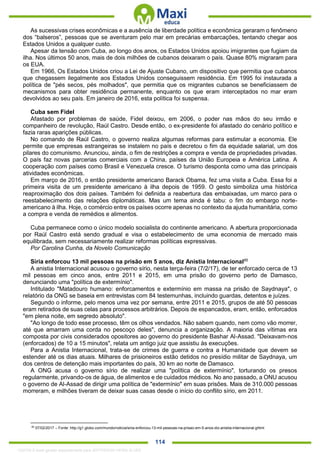 . 114
As sucessivas crises econômicas e a ausência de liberdade política e econômica geraram o fenômeno
dos “balseros”, pessoas que se aventuram pelo mar em precárias embarcações, tentando chegar aos
Estados Unidos a qualquer custo.
Apesar da tensão com Cuba, ao longo dos anos, os Estados Unidos apoiou imigrantes que fugiam da
ilha. Nos últimos 50 anos, mais de dois milhões de cubanos deixaram o país. Quase 80% migraram para
os EUA.
Em 1966, Os Estados Unidos criou a Lei de Ajuste Cubano, um dispositivo que permitia que cubanos
que chegassem ilegalmente aos Estados Unidos conseguissem residência. Em 1995 foi instaurada a
política de "pés secos, pés molhados", que permitia que os migrantes cubanos se beneficiassem de
mecanismos para obter residência permanente, enquanto os que eram interceptados no mar eram
devolvidos ao seu país. Em janeiro de 2016, esta política foi suspensa.
Cuba sem Fidel
Afastado por problemas de saúde, Fidel deixou, em 2006, o poder nas mãos do seu irmão e
companheiro de revolução, Raúl Castro. Desde então, o ex-presidente foi afastado do cenário político e
fazia raras aparições públicas.
No comando de Raúl Castro, o governo realiza algumas reformas para estimular a economia. Ele
permite que empresas estrangeiras se instalem no país e decretou o fim da equidade salarial, um dos
pilares do comunismo. Anunciou, ainda, o fim de restrições a compra e venda de propriedades privadas.
O país faz novas parcerias comerciais com a China, países da União Europeia e América Latina. A
cooperação com países como Brasil e Venezuela cresce. O turismo desponta como uma das principais
atividades econômicas.
Em março de 2016, o então presidente americano Barack Obama, fez uma visita a Cuba. Essa foi a
primeira visita de um presidente americano à ilha depois de 1959. O gesto simboliza uma histórica
reaproximação dos dois países. Também foi definida a reabertura das embaixadas, um marco para o
reestabelecimento das relações diplomáticas. Mas um tema ainda é tabu: o fim do embargo norte-
americano à ilha. Hoje, o comércio entre os países ocorre apenas no contexto da ajuda humanitária, como
a compra e venda de remédios e alimentos.
Cuba permanece como o único modelo socialista do continente americano. A abertura proporcionada
por Raúl Castro está sendo gradual e visa o estabelecimento de uma economia de mercado mais
equilibrada, sem necessariamente realizar reformas políticas expressivas.
Por Carolina Cunha, da Novelo Comunicação
Síria enforcou 13 mil pessoas na prisão em 5 anos, diz Anistia Internacional85
A anistia Internacional acusou o governo sírio, nesta terça-feira (7/2/17), de ter enforcado cerca de 13
mil pessoas em cinco anos, entre 2011 e 2015, em uma prisão do governo perto de Damasco,
denunciando uma "política de extermínio".
Intitulado "Matadouro humano: enforcamentos e extermínio em massa na prisão de Saydnaya", o
relatório da ONG se baseia em entrevistas com 84 testemunhas, incluindo guardas, detentos e juízes.
Segundo o informe, pelo menos uma vez por semana, entre 2011 e 2015, grupos de até 50 pessoas
eram retirados de suas celas para processos arbitrários. Depois de espancados, eram, então, enforcados
"em plena noite, em segredo absoluto".
"Ao longo de todo esse processo, têm os olhos vendados. Não sabem quando, nem como vão morrer,
até que amarram uma corda no pescoço deles", denuncia a organização. A maioria das vítimas era
composta por civis considerados opositores ao governo do presidente Bashar Al-Assad. "Deixavam-nos
(enforcados) de 10 a 15 minutos", relata um antigo juiz que assistiu às execuções.
Para a Anistia Internacional, trata-se de crimes de guerra e contra a Humanidade que devem se
estender até os dias atuais. Milhares de prisioneiros estão detidos no presídio militar de Saydnaya, um
dos centros de detenção mais importantes do país, 30 km ao norte de Damasco.
A ONG acusa o governo sírio de realizar uma "política de extermínio", torturando os presos
regularmente, privando-os de água, de alimentos e de cuidados médicos. No ano passado, a ONU acusou
o governo de Al-Assad de dirigir uma política de "extermínio" em suas prisões. Mais de 310.000 pessoas
morreram, e milhões tiveram de deixar suas casas desde o início do conflito sírio, em 2011.
85
07/02/2017 – Fonte: http://g1.globo.com/mundo/noticia/siria-enforcou-13-mil-pessoas-na-prisao-em-5-anos-diz-anistia-internacional.ghtml
1332730 E-book gerado especialmente para JEFFERSON VIEIRA ALVES
 